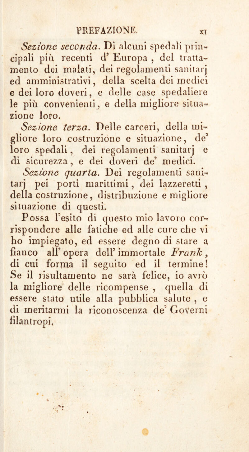 Sezione seconda. Di alcuni spedali prin- cipali più recenti d5 Europa , del tratta- mento dei malati, dei regolamenti sanitarj ed amministrativi, della scelta dei medici e dei loro doveri, e delle case spedaliere le più convenienti, e della migliore situa- zione loro. Sezione terza. Delle carceri, della mi- gliore loro costruzione e situazione, de5 loro spedali, dei regolamenti sanitarj e di sicurezza, e dei doveri de’ medici. Sezione quarta. Dei regolamenti sani- tarj pei porti marittimi, dei lazzeretti , della costruzione, distribuzione e migliore situazione di questi. Possa l’esito di questo mio lavoro cor- rispondere alle fatiche ed alle cure che vi ho impiegato, ed essere degno di stare a fianco all’ opera dell’ immortale Frank > di cui forma il seguito ed il termine! Se il risultamento ne sarà felice, io avrò la migliore delle ricompense , quella di essere stato utile alla pubblica salute , e di meritarmi la riconoscenza de’ Governi filantropi, % • ^ *