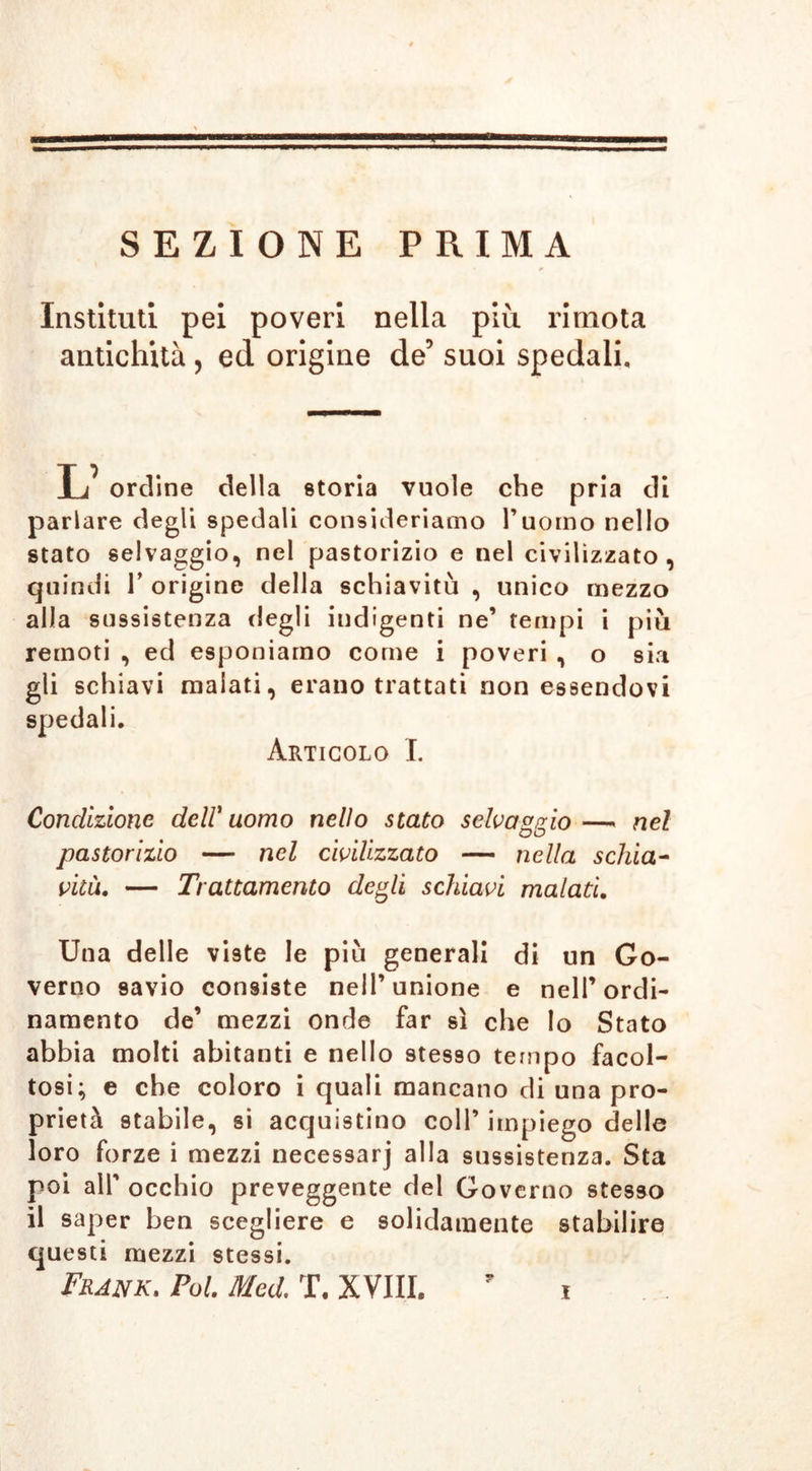 SEZIONE PRIMA Institut! pei poveri nella più rimota antichità , ed origine de5 suoi spedali. 1 i ordine della storia vuole che pria di parlare degli spedali consideriamo l’uomo nello stato selvaggio, nel pastorizio e nel civilizzato, quindi T origine della schiavitù , unico mezzo alla sussistenza degli indigenti ne’ tempi i più remoti , ed esponiamo come i poveri , o sia gli schiavi malati, erano trattati non essendovi spedali. Articolo I. Condizione dell'uomo nello stato selvaggio—« nel pastorizio — nel civilizzato — nella schia- vitù. — Trattamento degli schiavi malati. Una delle viste le più generali di un Go- verno 9avio consiste nell’unione e nell’ordi- namento de’ mezzi onde far sì che Io Stato abbia molti abitanti e nello 9tesso tempo facol- tosi; e che coloro i quali mancano di una pro- prietà stabile, si acquistino coll’ impiego delle loro forze i mezzi necessarj alla sussistenza. Sta poi all’ occhio preveggente del Governo stesso il saper ben scegliere e solidamente stabilire questi mezzi stessi. Frank. Pol. Med. T. XVIII.