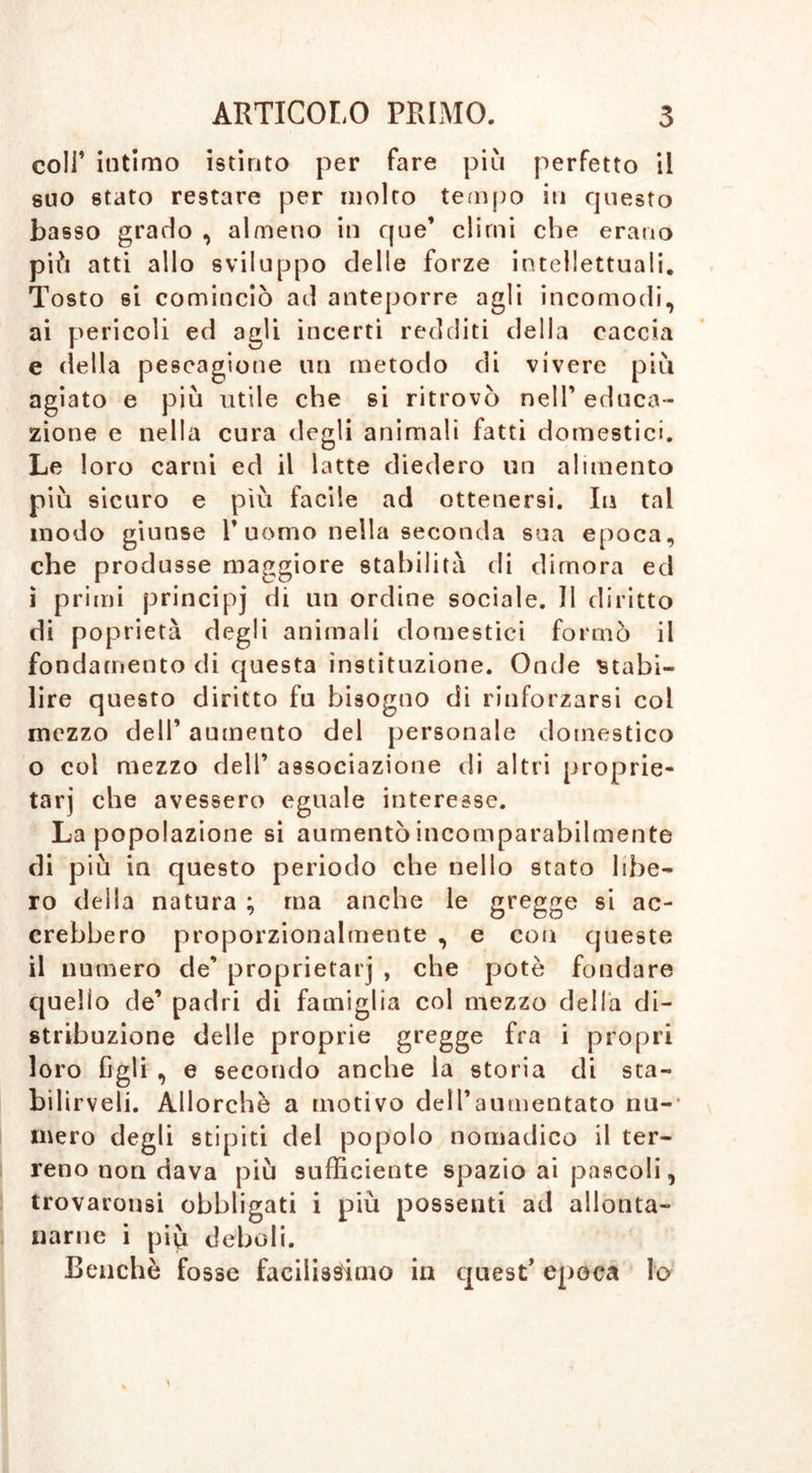 coll’ intimo istinto per fare più perfetto il suo stato restare per molto tempo in questo basso grado , almeno in que’ climi che erano più atti allo sviluppo delle forze intellettuali. Tosto 6Ì cominciò ad anteporre agli incomodi, ai pericoli ed agli incerti redditi della caccia e della pescagione un metodo di vivere più agiato e più utile che si ritrovò nell’ educa- zione e nella cura degli animali fatti domestici. Le 1 oro carni ed il latte diedero un alimento più sicuro e più facile ad ottenersi. In tal modo giunse T uomo nella seconda sua epoca, che produsse maggiore stabilità di dimora ed i primi principi ^1 1111 ordine sociale. Il diritto di poprietà degli animali domestici formò il fondamento di questa instituzione. Onde stabi- lire questo diritto fu bisogno di rinforzarsi col mezzo dell’ aumento del personale domestico o col mezzo dell’ associazione di altri proprie- tarj che avessero eguale interesse. La popolazione si aumentò incomparabilmente di più in questo periodo che nello stato libe- ro della natura ; ma anche le gregge si ac- crebbero proporzionalmente , e con queste il numero de’ proprietarj , che potè fondare quello de’ padri di famiglia col mezzo della di- stribuzione delle proprie gregge fra i propri loro figli , e secondo anche la storia di sta- bilirveli. Allorché a motivo dell’aumentato nu- mero degli stipiti del popolo nomadico il ter- reno non dava più sufficiente spazio ai pascoli, trovarousi obbligati i più possenti ad allonta- narne i più deboli. Benché fosse facilissimo in quest’ epoca lo