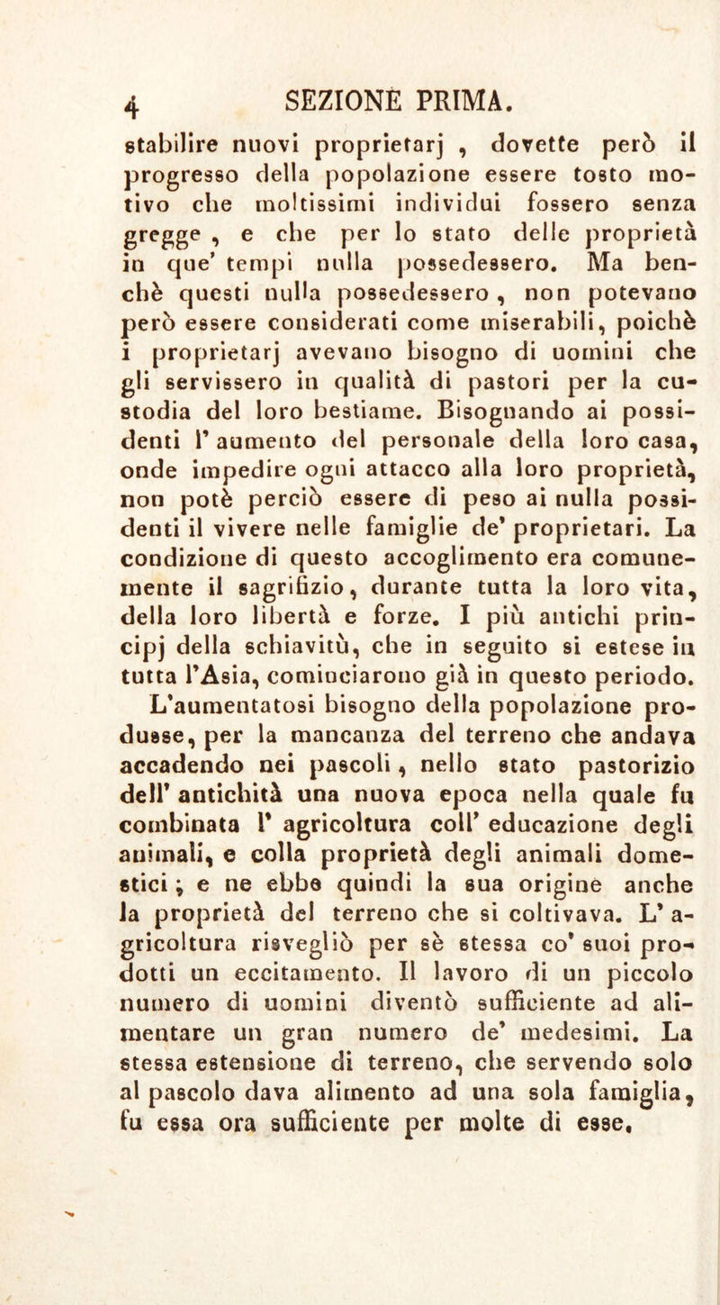 stabilire nuovi proprietarj , dovette però il progresso della popolazione essere tosto mo- tivo che moltissimi individui fossero senza gregge , e che per lo stato delle proprietà in que’ tempi nulla possedessero. Ma ben- ché questi nulla possedessero , non potevano però essere considerati come miserabili, poiché i proprietarj avevano bisogno di uomini che gli servissero in qualità di pastori per la cu- stodia del loro bestiame. Bisognando ai possi- denti r aumento del personale della loro casa, onde impedire ogui attacco alla loro proprietà, non potè perciò essere di peso ai nulla possi- denti il vivere nelle famiglie de* proprietari. La condizione di questo accoglimento era comune- mente il sagrifizio, durante tutta la loro vita, della loro libertà e forze. I più antichi prin- cipj della schiavitù, che in seguito si estese in tutta l’Asia, cominciarono già in questo periodo. L’aumentatosi bisogno della popolazione pro- dusse, per la mancanza del terreno che andava accadendo nei pascoli, nello stato pastorizio dell’ antichità una nuova epoca nella quale fu combinata 1* agricoltura coll* educazione degli animali, e colla proprietà degli animali dome- stici ; e ne ebbe quindi la sua origine anche la proprietà dei terreno che si coltivava. L* a- gricoltura risvegliò per sè stessa co’ suoi pro- dotti un eccitamento. Il lavoro di un piccolo numero di uomini diventò sufficiente ad ali- mentare un gran numero de* medesimi. La stessa estensione di terreno, che servendo solo al pascolo dava alimento ad una sola famiglia, fu essa ora sufficiente per molte di esse.