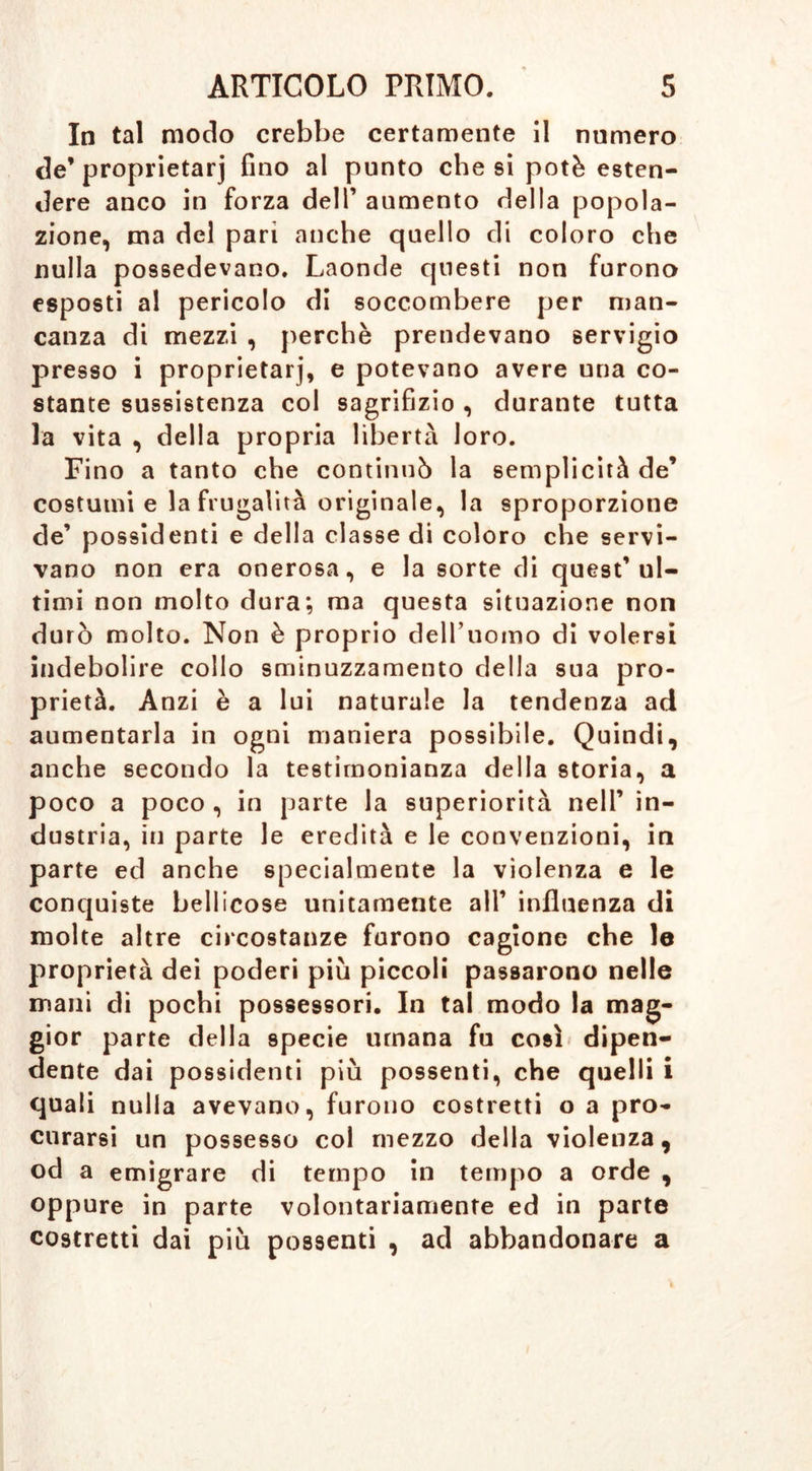 In tal modo crebbe certamente il numero de’proprietarj fino al punto che si potè esten- dere anco in forza dell’ aumento della popola- zione, ma del pari anche quello di coloro che nulla possedevano. Laonde questi non furono esposti al pericolo di soccombere per man- canza di mezzi , perchè prendevano servigio presso i proprietarj, e potevano avere una co- stante sussistenza col sagrifizio , durante tutta la vita , della propria libertà loro. Fino a tanto che continuò la semplicità de’ costumi e la frugalità originale, la sproporzione de’ possidenti e della classe di coloro che servi- vano non era onerosa, e la sorte di quest’ul- timi non molto dura; ma questa situazione non durò molto. Non è proprio dell’uomo di volersi indebolire collo sminuzzamento della sua pro- prietà. Anzi è a lui naturale la tendenza ad aumentarla in ogni maniera possibile. Quindi, anche secondo la testimonianza della storia, a poco a poco , in parte la superiorità nell’ in- dustria, in parte le eredità e le convenzioni, in parte ed anche specialmente la violenza e le conquiste bellicose unitamente all’ influenza di molte altre circostanze furono cagione che le proprietà dei poderi più piccoli passarono nelle mani di pochi possessori. In tal modo la mag- gior parte della specie umana fu così dipen- dente dai possidenti più possenti, che quelli i quali nulla avevano, furono costretti o a pro- curarsi un possesso col mezzo della violenza, od a emigrare di tempo in tempo a orde , oppure in parte volontariamente ed in parte costretti dai più possenti , ad abbandonare a