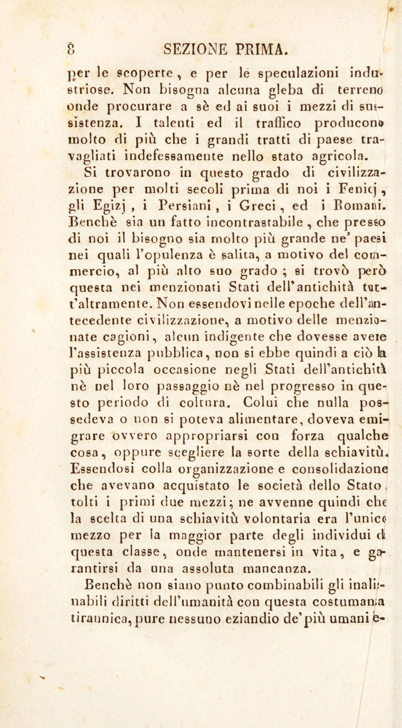 per le scoperte , e per le speculazioni indu- striose. Non bisogna alcuna gleba di terreno onde procurare a sè ed ai suoi i mezzi di sus- sistenza. I talenti ed il traffico producono molto di più che i grandi tratti di paese tra- vagliati indefessamente nello stato agricola. Si trovarono in questo grado di civilizza- zione per molti secoli prima di noi i Fenitj, gli Egizj , i Persiani , i Greci , ed i Romani. Benché sia un fatto incontrastabile , che presso di noi il bisogno sia molto più grande ne’ paesi nei quali l’opulenza è salita, a motivo del com- mercio, al più alto suo grado ; si trovò però questa nei menzionati Stati dell’antichità tut- t’altramente. Non essendovi nelle epoche dell’an- tecedente civilizzazione, a motivo delle menzio- nate cagioni, alcun indigente che dovesse aveie l’assistenza pubblica, non si ebbe quindi a ciò la più piccola occasione negli Stati dell’antichità nè nel loro passaggio nè nel progresso in que- sto periodo di coltura. Colui che nulla pos- sedeva o non si poteva alimentare, doveva emi- grare ovvero appropriarsi con forza qualche cosa, oppure scegliere la sorte della schiavitù. Essendosi colla organizzazione e consolidazione che avevano acquistato le società dello Stato, tolti i primi due mezzi; ne avvenne quindi che la scelta di una schiavitù volontaria era l’unico mezzo per la maggior parte degli individui di questa classe, onde mantenersi in vita, e ga- rantirsi da una assoluta mancanza. Benché non siano punto combinabili gli inalie- nabili diritti dell’nmanità con questa costumane tirannica, pure nessuno eziandio de’più umani è-