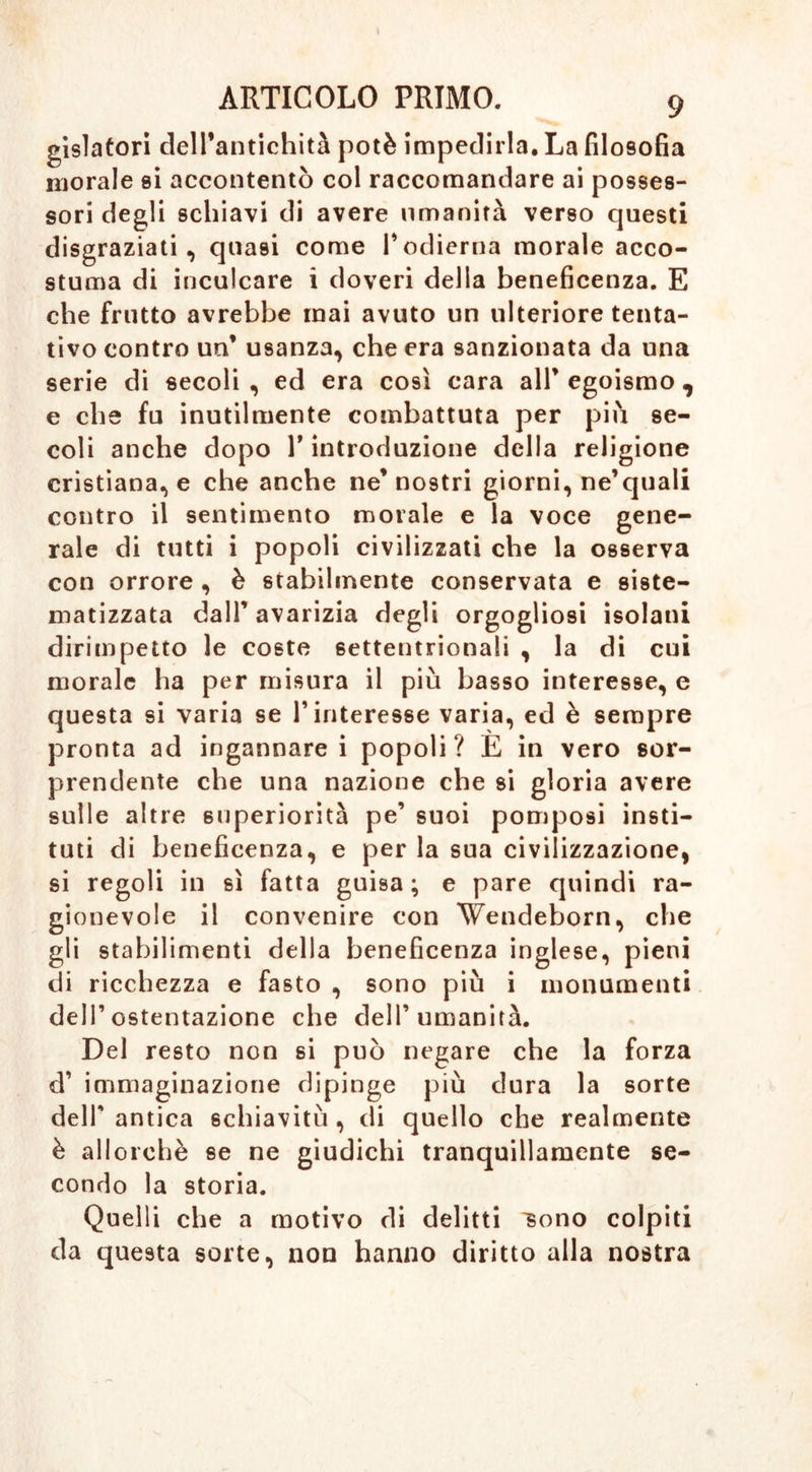 gislatori dell’antichità potè impedirla. La filosofia morale si accontentò col raccomandare ai posses- sori degli schiavi di avere umanità verso questi disgraziati, quasi come P odierna morale acco- stuma di inculcare i doveri della beneficenza. E che frutto avrebbe mai avuto un ulteriore tenta- tivo contro un* usanza, che era sanzionata da una serie di secoli , ed era così cara alP egoismo , e che fu inutilmente combattuta per più se- coli anche dopo P introduzione della religione cristiana, e che anche ne’ nostri giorni, ne’quali contro il sentimento morale e la voce gene- rale di tutti i popoli civilizzati che la osserva con orrore , è stabilmente conservata e siste- matizzata dall’ avarizia degli orgogliosi isolani dirimpetto le coste settentrionali , la di cui morale ha per misura il più basso interesse, e questa si varia se P interesse varia, ed è sempre pronta ad ingannarci popoli? E in vero sor- prendente che una nazione che si gloria avere sulle altre superiorità pe’ suoi pomposi insti— tuti di beneficenza, e per la sua civilizzazione, si regoli in sì fatta guisa; e pare quindi ra- gionevole il convenire con Wendeborn, che gli stabilimenti della beneficenza inglese, pieni di ricchezza e fasto , sono più i monumenti dell’ostentazione che dell’umanità. Del resto non si può negare che la forza d’ immaginazione dipinge più dura la sorte dell' antica schiavitù , di quello che realmente è allorché se ne giudichi tranquillamente se- condo la storia. Quelli che a motivo di delitti 'sono colpiti da questa sorte, non hanno diritto alla nostra