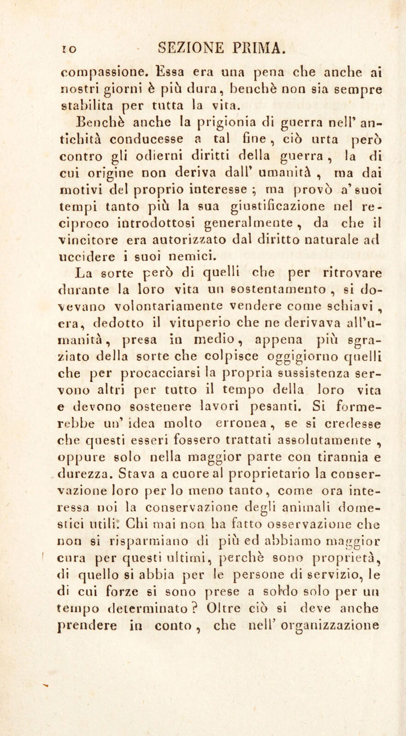 compassione. Essa era una pena che anche ai nostri giorni è più dura, benché non sia sempre stabilita per tutta la vita. Benché anche la prigionia di guerra nell’ an- tichità conducesse a tal fine , ciò urta però contro gli odierni diritti della guerra , la di cui origine non deriva dall’ umanità , ma dai motivi del proprio interesse ; ma provò a’suoi tempi tanto più la sua giustificazione nel re- ciproco introdottosi generalmente, da che il vincitore era autorizzato dal diritto naturale ad uccidere i suoi nemici. La sorte però di quelli che per ritrovare durante la loro vita un sostentamento , si do- vevano volontariamente vendere come schiavi , era, dedotto il vituperio che ne derivava all’u- manità, presa in medio, appena più sgra- ziato della sorte che colpisce oggigiorno quelli che per procacciarsi la propria sussistenza ser- vono altri per tutto il tempo della loro vita e devono sostenere lavori pesanti. Si forme- rebbe un’ idea molto erronea , se si credesse che questi esseri fossero trattati assolutanjente , oppure solo nella maggior parte con tirannia e durezza. Stava a cuore al proprietario la conser- vazione loro per lo meno tanto, come ora inte- ressa noi la conservazione degli animali dome- stici utili. Chi mai non ha fatto osservazione che non si risparmiano di più ed abbiamo maggior cura per questi ultimi, perchè sono proprietà, di quello si abbia per le persone di servizio, le di cui forze si sono prese a soldo solo per un tempo determinato? Oltre ciò si deve anche prendere in conto, che nell’ organizzazione