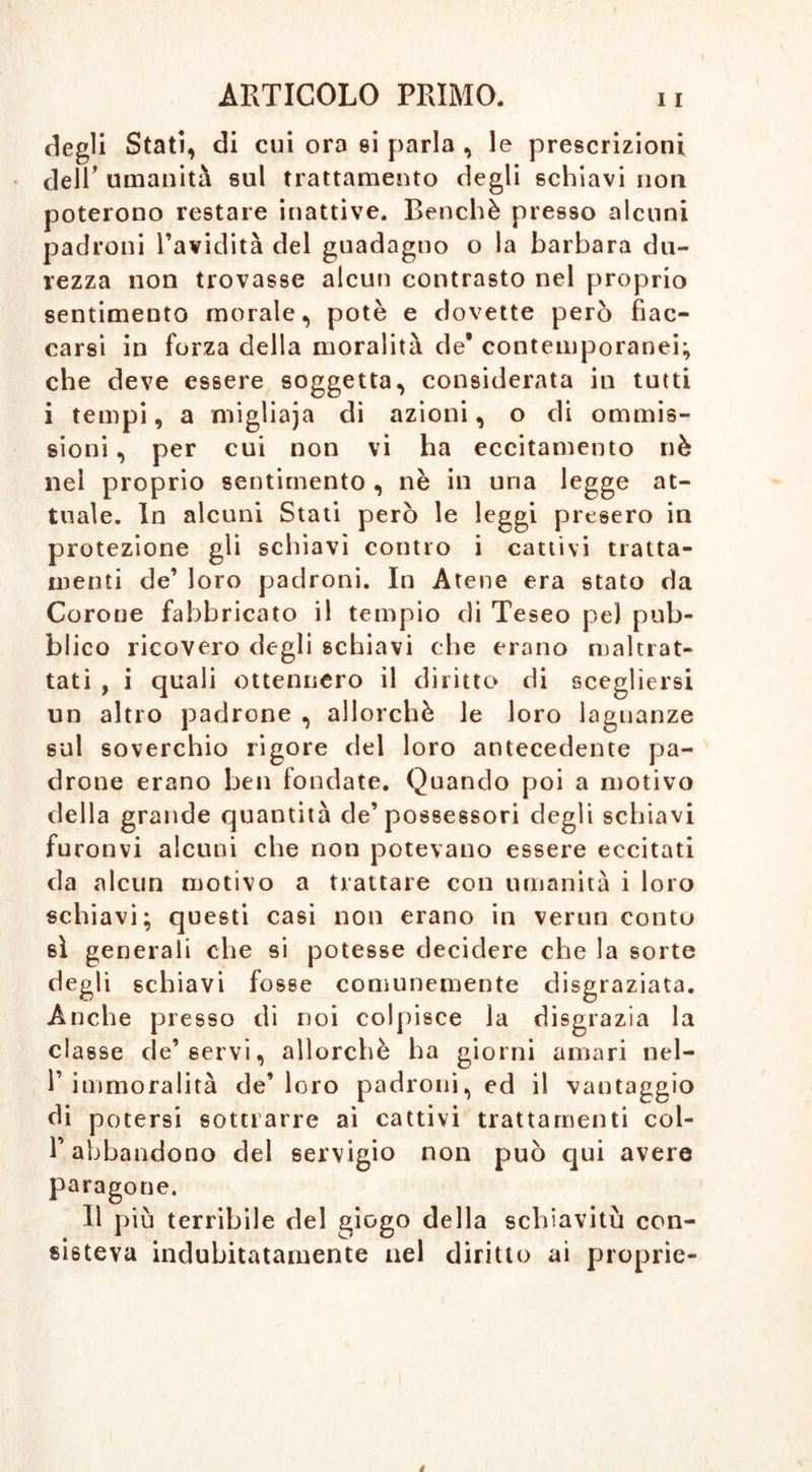 degli Stati, di cui ora si parla , le prescrizioni dell’ umanità sul trattamento degli schiavi noti poterono restare inattive. Benché presso alcuni padroni l’avidità del guadagno o la barbara du- rezza non trovasse alcun contrasto nel proprio sentimento morale, potè e dovette però fiac- carsi in forza della moralità de* contemporanei; che deve essere soggetta, considerata in tutti i tempi, •> a miglia)a di azioni, o di ommis- sioni * per cui non vi ha eccitamento nè nel proprio sentimento , nè in una legge at- tuale. In alcuni Stati però le leggi presero in protezione gli schiavi contro i cattivi tratta- menti de’ loro padroni. In Atene era stato da Corone fabbricato il tempio di Teseo pel pub- blico ricovero degli schiavi che erano maltrat- tati , i quali ottennero il diritto di scegliersi un altro padrone , allorché le loro lagnanze sul soverchio rigore del loro antecedente pa- drone erano ben fondate. Quando poi a motivo della grande quantità de’possessori degli schiavi furonvi alcuni che non potevano essere eccitati da alcun motivo a trattare con umanità i loro schiavi; questi casi non erano in verun conto sì generali che si potesse decidere che la sorte degli schiavi fosse comunemente disgraziata. Anche presso di noi colpisce la disgrazia la classe de’servi, allorché ha giorni amari nel- 1’ immoralità de’ loro padroni, ed il vantaggio di potersi sottrarre ai cattivi trattamenti col- l’abbandono del servigio non può qui avere paragone. Il più terribile del giogo della schiavitù con- sisteva indubitatamente nel diritto ai proprie-