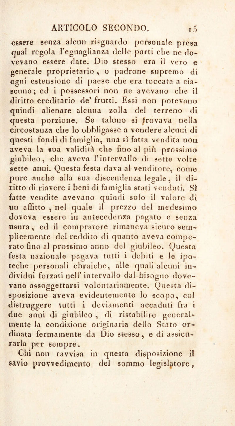 essere senza alcun riguardo personale presa qual regola l’eguaglianza delle parti che ne do- vevano essere date. Dio stesso era il vero e generale proprietario , o padrone supremo di ogni estensione di paese che era toccata a cia- scuno; ed i possessori non ne avevano che il diritto ereditario de* frutti. Essi non potevano quindi alienare alcuna zolla del terreno di questa porzione. Se taluno si trovava nella circostanza che lo obbligasse a vendere alcuni di questi fondi di famiglia, una si fatta vendita non aveva la sua validità che fino al più prossimo giubileo, che aveva l’intervallo eli sette volte sette anni. Questa festa dava al venditore, come pure anche alla sua discendenza legale, il di- ritto di riavere i beni di famiglia stati venduti. Sì fatte vendite avevano quindi solo il valore di un affitto , nel quale il prezzo del medesimo doveva essere in antecedenza pagato e senza usura, ed il compratore rimaneva sicuro sem- plicemente del reddito di quanto aveva compe- rato fino al prossimo anno del giubileo. Questa festa nazionale pagava tutti i debiti e le ipo- teche personali ebraiche, alle quali alcuni in- dividui forzati nell’intervallo dal bisogno dove- vano assoggettarsi volontariamente. Questa di- sposizione aveva evidentemente lo scopo, col distruggere tutti i deviamenti accaduti fra i due anni di giubileo , di ristabilire general- mente la condizione originaria dello Stato or- dinata fermamente da Dio stesso, e di assicu- rarla per sempre. Chi non ravvisa in questa disposizione il savio provvedimento del sommo legislatore 9