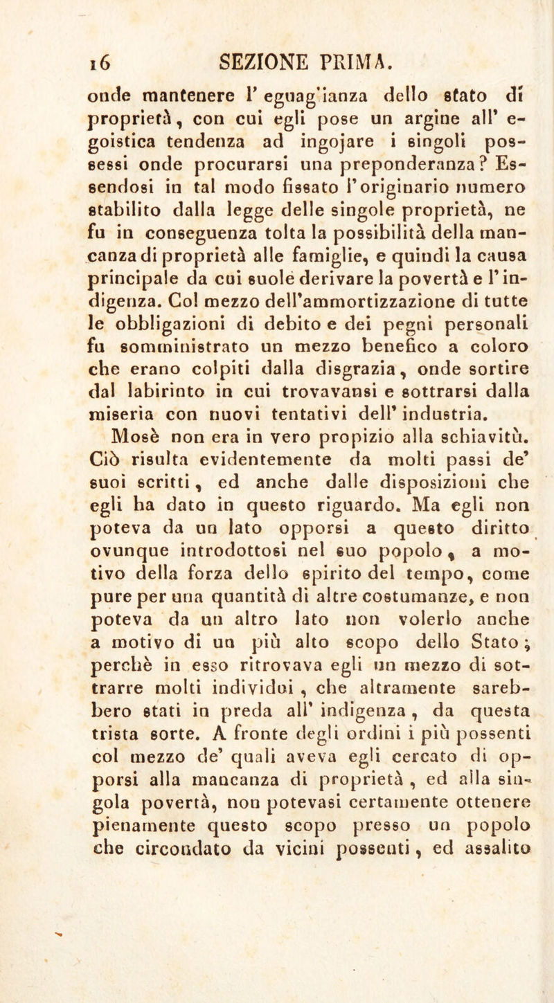 onde mantenere P egnag’ianza dello stato di proprietà, con cui egli pose un argine all* e- goistica tendenza ad ingojare i singoli pos- sessi onde procurarsi una preponderanza ? Es- sendosi in tal modo fissato l’originario numero stabilito dalla legge delle singole proprietà, ne fu in conseguenza tolta la possibilità della man- canza di proprietà alle famiglie, e quindi la causa principale da coi suole derivare la povertà e l’in- digenza. Col mezzo dell’ammortizzazione di tutte le obbligazioni di debito e dei pegni personali fu somministrato un mezzo benefico a coloro che erano colpiti dalla disgrazia, onde sortire dal labirinto in cui trovavansi e sottrarsi dalla miseria con nuovi tentativi dell’ industria. Mosè non era in vero propizio alla schiavitù. Ciò risulta evidentemente da molti passi de’ suoi scritti, ed anche dalle disposizioni che egli ha dato in questo riguardo. Ma egli non poteva da un lato opporsi a questo diritto ovunque introdottosi nel suo popolo, a mo- tivo della forza dello spirito del tempo, come pure per una quantità di altre costumanze, e non poteva da un altro lato non volerlo anche a motivo di un più alto scopo delio Stato ; perchè in esso ritrovava egli un mezzo di sot- trarre molti individui , che altramente sareb- bero stati in preda ali’ indigenza , da questa trista sorte. À fronte degli ordini i più possenti col mezzo de’ quali aveva egli cercato di op- porsi alla mancanza di proprietà , ed alla sin- gola povertà, nou potevasi certamente ottenere pienamente questo scopo presso un popolo che circondato da vicini posseuti, ed assalito