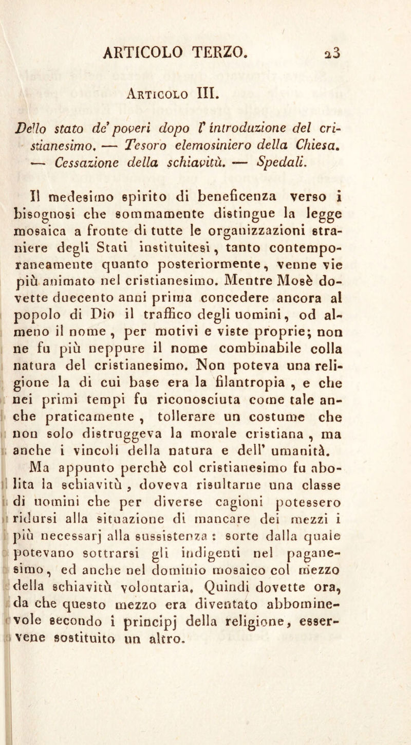 Articolo III. Dello stato de poveri dopo T introduzione del cri- stianesimo, — Tesoro elemosiniero della Chiesa. «— Cessazione della schiavitù, «— Spedali. Il medesimo spirito di beneficenza verso i bisognosi che sommamente distingue la legge mosaica a fronte di tutte le organizzazioni stra- niere degli Stati instituitesi, tanto contempo- raneamente quanto posteriormente, venne vie più animato nel cristianesimo. Mentre Mosè do- vette duecento anni prima concedere ancora al popolo di Dio il traffico degli uomini, od al- meno il nome , per motivi e viste proprie; non ne fu più neppure il nome combinabile colla natura del cristianesimo. Non poteva una reli- gione la di cui base era la filantropia , e che nei primi tempi fu riconosciuta come tale an- che praticamente , tollerare un costume che non solo distruggeva la morale cristiana , ma anche i vincoli della natura e dell’ umanità. Ma appunto perchè col cristianesimo fu abo- lì lita la schiavitù , doveva risultarne una classe di uomini che per diverse cagioni potessero ridursi alla situazione di mancare dei mezzi i più necessari alla sussistenza : sorte dalla quaie potevano sottrarsi gli indigenti nel pagane- simo , ed anche nel dominio mosaico col mezzo della schiavitù volontaria. Quindi dovette ora, da che questo mezzo era diventato abbomine- vole secondo i principi della religione, esser- vene sostituito un altro.