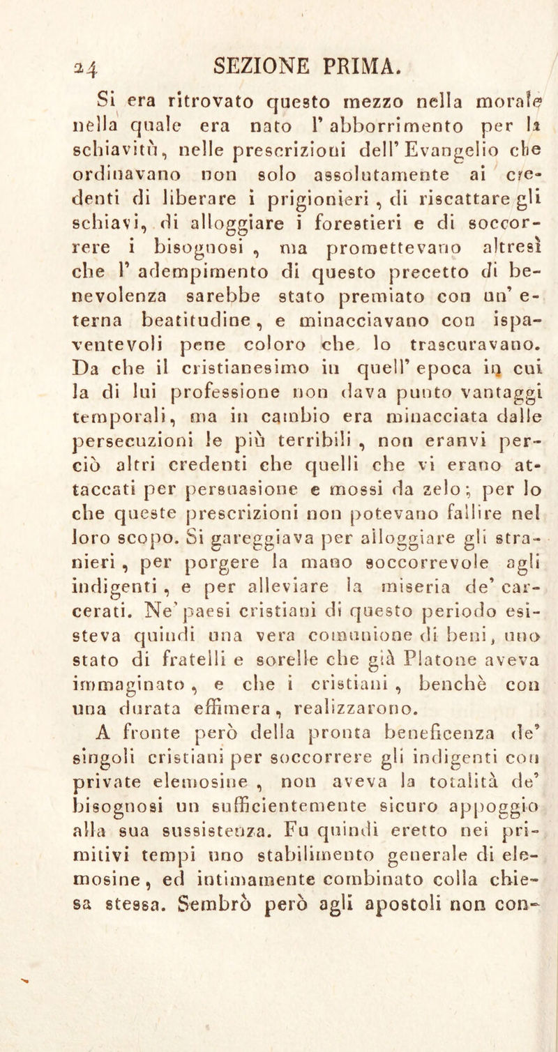 Si era ritrovato questo mezzo nella morale nella quale era nato 1* abborrimento per li schiavitù, nelle prescrizioni dell’Evangelio che ordinavano non solo assolutamente ai cre- denti di liberare i prigionieri , di riscattare gli schiavi, di alloggiare i forestieri e di soccor- rere i bisognosi , ma promettevano altresì che 1’ adempimento di questo precetto di be- nevolenza sarebbe stato premiato con un’ e- terna beatitudine, e minacciavano con ispa- ventevoli pene coloro che lo trascuravano. Da che il cristianesimo in quell’ epoca iq cui la di lui professione non dava punto vantaggi temporali, ma in cambio era minacciata dalle persecuzioni le più terribili , non eranvi per- ciò altri credenti che quelli che vi erano at- taccati per persuasione e mossi da zelo; per lo che queste prescrizioni non potevano fallire nel loro scopo. Si gareggiava per alloggiare gli stra- nieri , per porgere la mano soccorrevole agli indigenti , e per alleviare la miseria de’ car- cerati. Ne’paesi cristiani di questo periodo esi- steva quindi una vera comunione di beni> uno stato di fratelli e sorelle che già Piatone aveva immaginato , e che i cristiani , benché con una durata effimera, realizzarono. A fronte però della pronta beneficenza de’ singoli cristiani per soccorrere gli indigenti con private elemosine , non aveva la totalità de’ bisognosi un sufficientemente sicuro appoggio alla sua sussistenza. Fu quindi eretto nei pri- mitivi tempi uno stabilimento generale di ele- mosine, ed intimamente combinato colla chie- sa stessa. Sembrò però agli apostoli non con-