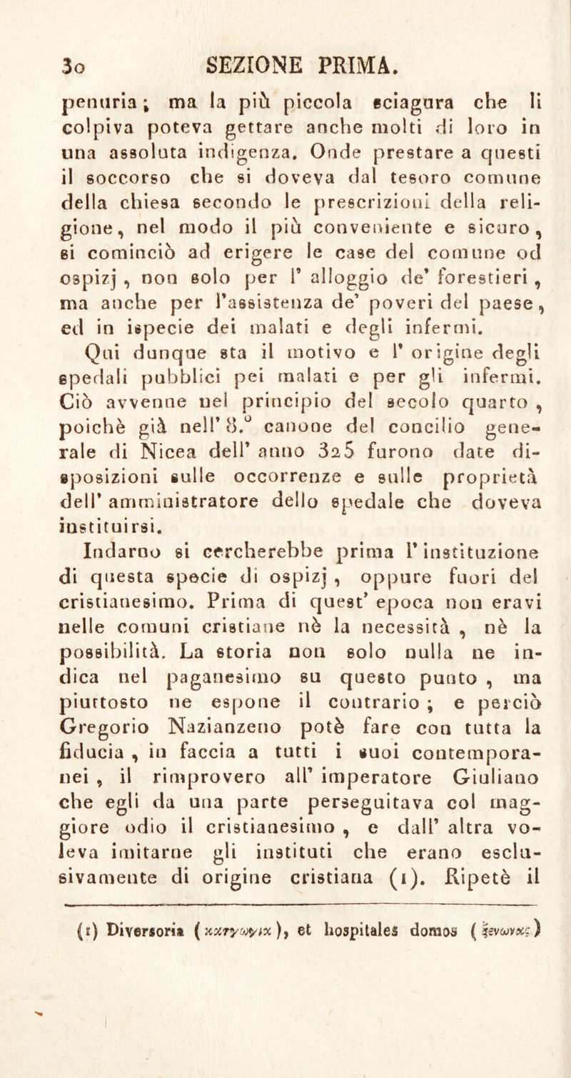 penuria ; ma la più piccola sciagura che li colpiva poteva gettare anche molti di loro in una assoluta indigenza. Onde prestare a questi il soccorso che si doveva dal tesoro comune della chiesa secondo le prescrizioni della reli- gione, nel modo il più conveniente e sicuro, si cominciò ad erigere le case del comune od ospizj , non solo per F alloggio de’ forestieri , ma anche per l’assistenza de’ poveri del paese , ed in ispecie dei malati e degli infermi. Qui dunque sta il motivo e F origine degli spedali pubblici pei malati e per gli infermi. Ciò avvenne nel principio del secolo quarto , poiché già nell’ 8.° canone del concilio gene- rale di Nicea dell’ anno 3^5 furono date di- sposizioni sulle occorrenze e sulle proprietà dell’ amministratore dello spedale che doveva instituirsi. Indarno si cercherebbe prima i* instituzione di questa specie di ospizj , oppure fuori del cristianesimo. Prima di quest’ epoca non eravi nelle comuni cristiane nò la necessità , nè la possibilità. La storia non solo nulla ne in- dica nel paganesimo su questo punto , ma piuttosto ne espone il contrario ; e perciò Gregorio Nazianzeno potè fare con tutta la fiducia , in faccia a tutti i suoi contempora- nei , il rimprovero all’ imperatore Giuliano che egli da una parte perseguitava col mag- giore odio il cristianesimo , e dall’ altra vo- leva imitarne gli institnti che erano esclu- sivamente di origine cristiana (i). Ripetè il (i) Diversom (xstrywM)) et hospitales doraos (levuvxg)