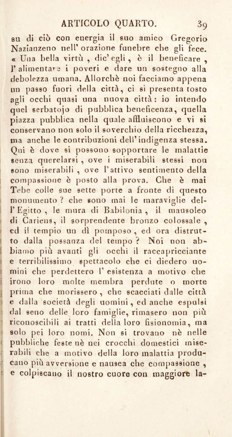 su di ciò con energia il suo amico Gregorio Nazianzeno nell’ orazione funebre che gli fece. « Una bella virtù , clic’ egli , è il beneficare , F alimentai i poveri e dare un sostegno alla debolezza umana. Allorché noi facciamo appena un passo fuori della città, ci si presenta tosto agli occhi quasi una nuova città : io intendo quel serbatojo di pubblica beneficenza, quella piazza pubblica nella quale affluiscono e vi si conservano non solo il soverchio della ricchezza, rna anche le contribuzioni dell’indigenza stessa. Qui è dove si possono sopportare le malattie senza querelarsi , ove i miserabili stessi non sono miserabili , ove l’attivo sentimento della compassione è posto alla prova. Che è mai Tebe colle sue sette porte a fronte di questo monumento ? che sono mai le maraviglie del- I’ Egitto , le mura di Babilonia , il mausoleo di Cariens, il sorprendente bronzo colossale , ed i! tempio un dì pomposo , ed ora distrut- to dalla possanza del tempo ? Noi non ab- biamo più avanti gli occhi il raccapricciante e terribilissimo spettacolo che ci diedero uo- mini che perdettero 1’ esistenza a motivo che irono loro molte membra perdute o morte j prima che morissero , che scacciati dalle città e dalla società degli uomini, ed anche espulsi dal seno delle loro famiglie, rimasero non più riconoscibili ai tratti della loro fisionomia, ma solo pei loro nomi. Non si trovano nè nelle < pubbliche feste nè nei crocchi domestici mise- » rabili che a motivo della loro malattia produ- cano più avversione e nausea che compassione , e colpiscano il nostro cuore con maggiore la-