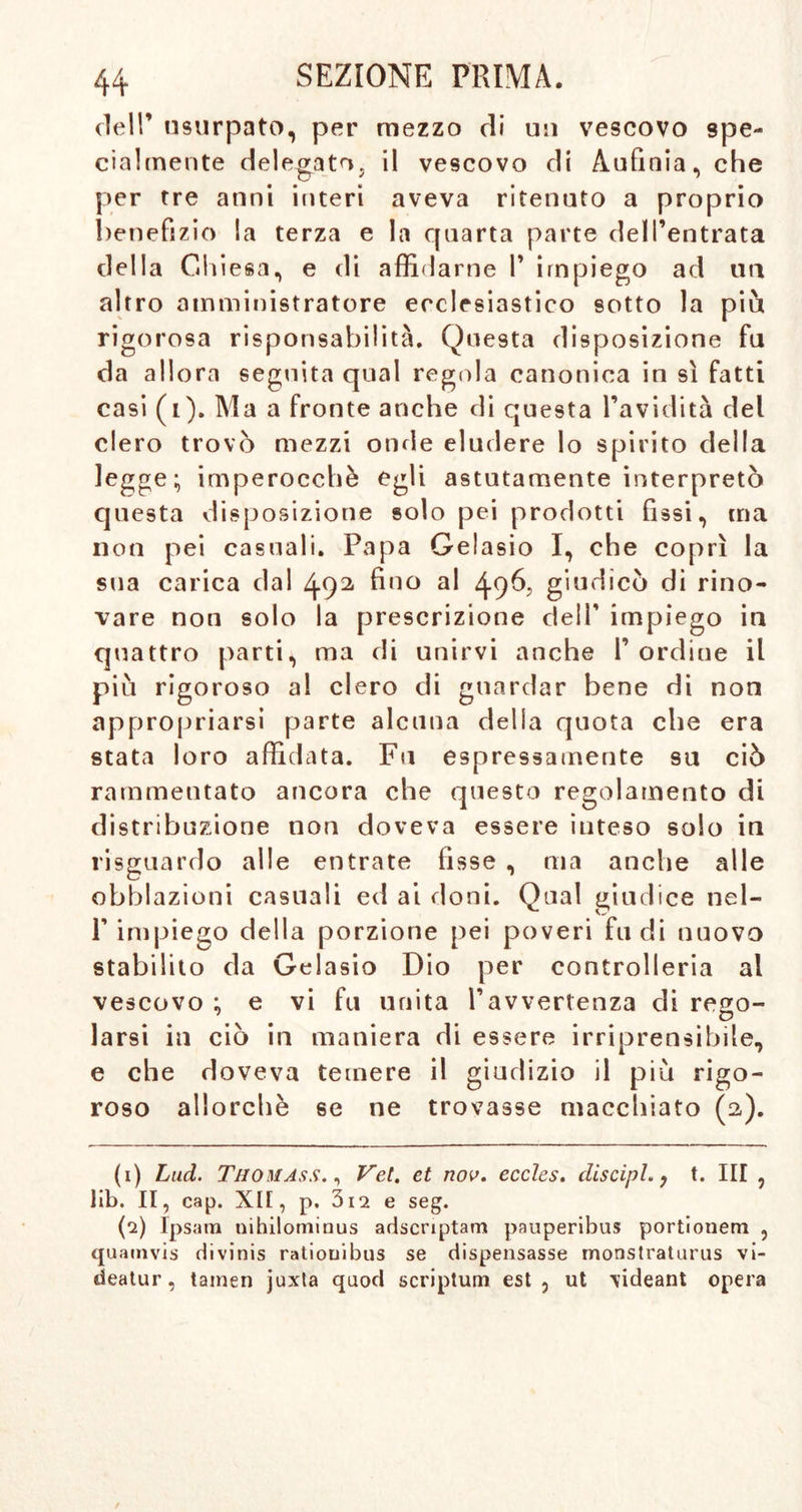 dell’ usurpato, per mezzo di un vescovo spe- cialmente delegatoj il vescovo di Aufinia, che per tre anni interi aveva ritenuto a proprio benefizio la terza e la quarta parte dell’entrata della Chiesa, e di affidarne I’ impiego ad un altro amministratore ecclesiastico sotto la più rigorosa risponsabilità. Questa disposizione fu da allora seguita qual regola canonica in sì fatti casi (i). Ma a fronte anche di questa l’avidità del clero trovò mezzi onde eludere lo spirito della legge;, imperocché egli astutamente interpretò questa disposizione solo pei prodotti fissi, ma non pei casuali. Papa Gelasio I, che coprì la sua carica dal 492 fi'10 al 49^? giudicò di rino- vare non solo la prescrizione dell’ impiego in quattro parti, ma di unirvi anche f ordine il più rigoroso al clero di guardar bene di non appropriarsi parte alcuna della quota che era stata loro affidata. Fu espressamente su ciò rammentato ancora che questo regolamento di distribuzione non doveva essere inteso solo in risguardo alle entrate fisse , ma anche alle obblazioni casuali ed ai doni. Qual giudice nel- 1’impiego della porzione pei poveri fu di nuovo stabilito da Gelasio Dio per controlleria al vescovo ; e vi fu unita l’avvertenza di reao- . . . . . . larsi in ciò in maniera di essere irriprensibile, e che doveva temere il giudizio il più rigo- roso allorché se ne trovasse macchiato (2). (1) Lud. Thomass. , Vet. et nov. eccles. discipL , t. Ili , lib. II, cap. XII, p. 3i2 e seg. {1) Ipsara nihilominus adscriptam pauperibus portionem , quamvis divinis ratiouibus se dispensasse monstratiirus vi- deatur, tarnen juxta quod scriptum est, ut videant opera