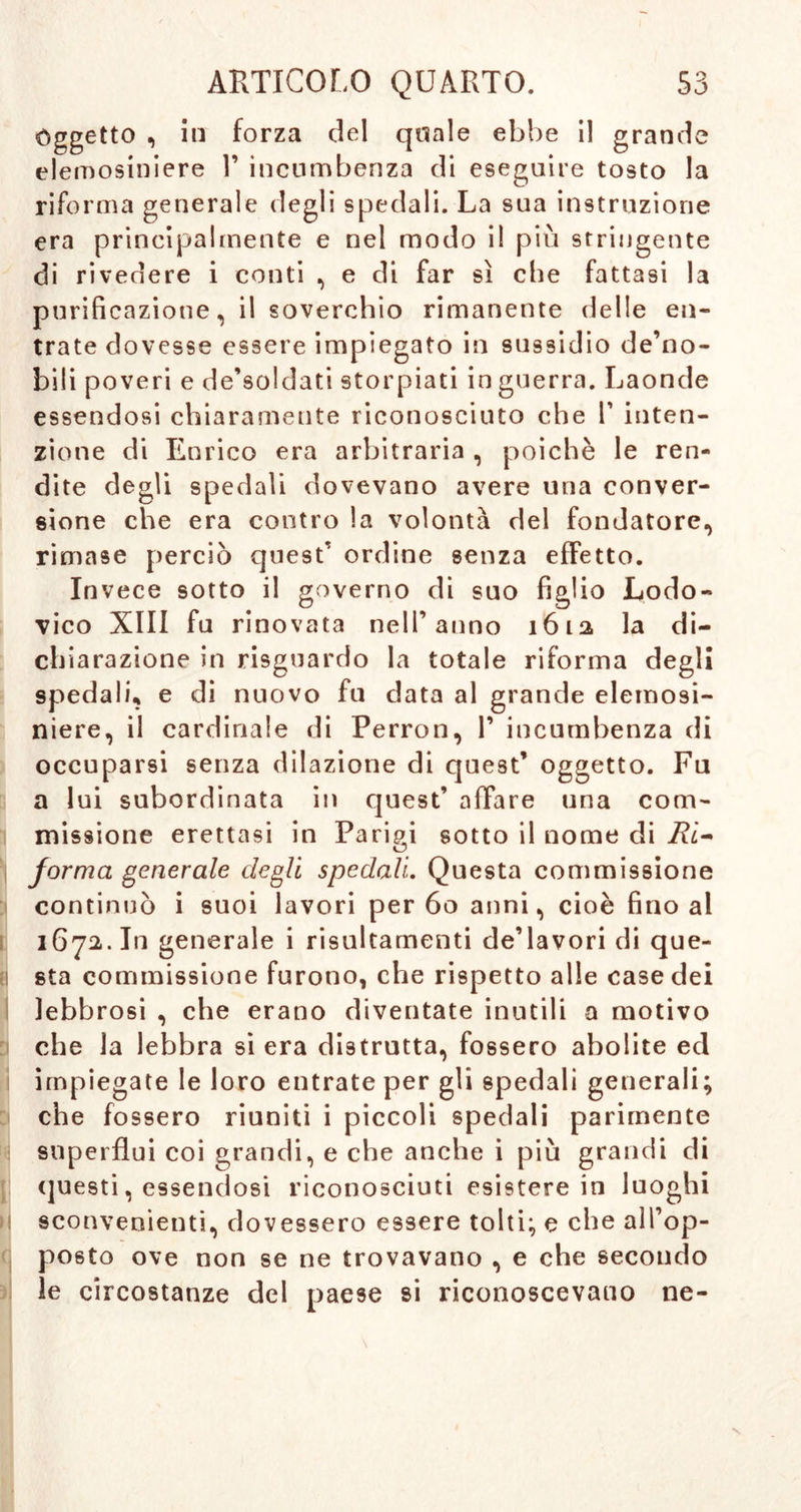 Oggetto , in forza del quale ebbe il grande elemosiniere 1’ incumbenza di eseguire tosto la riforma generale degli spedali. La sua instruzione era principalmente e nel modo il più stringente di rivedere i conti , e di far sì che fattasi la purificazione, il soverchio rimanente (ielle en- trate dovesse essere impiegato in sussidio de’no- bili poveri e de’soldati storpiati in guerra. Laonde essendosi chiaramente riconosciuto che V inten- zione di Enrico era arbitraria , poiché le ren- dite degli spedali dovevano avere una conver- sione che era contro la volontà del fondatore, rimase perciò quest' ordine senza effetto. Invece sotto il governo di suo figlio Lodo- vico XIII fu rinovata nell’anno 1612 la di- chiarazione in risguardo la totale riforma degli spedali, e di nuovo fu data al grande elemosi- niere, il cardinale di Perron, V incumbenza di occuparsi senza dilazione di quest’ oggetto. Fu a lui subordinata in quest’ affare una com- missione erettasi in Parisi sotto il nome di Ri- O forma generale degli spedali. Questa commissione continuò i suoi lavori per 60 anni, cioè fino al 1672. In generale i risultamenti de’lavori di que- sta commissione furono, che rispetto alle case dei lebbrosi , che erano diventate inutili a motivo che la lebbra si era distrutta, fossero abolite ed impiegate le loro entrate per gli spedali generali; che fossero riuniti i piccoli spedali parimente superflui coi grandi, e che anche i più grandi di questi, essendosi riconosciuti esistere in luoghi sconvenienti, dovessero essere tolti; e che aìl’op- posto ove non se ne trovavano , e che secondo le circostanze del paese si riconoscevano ne-