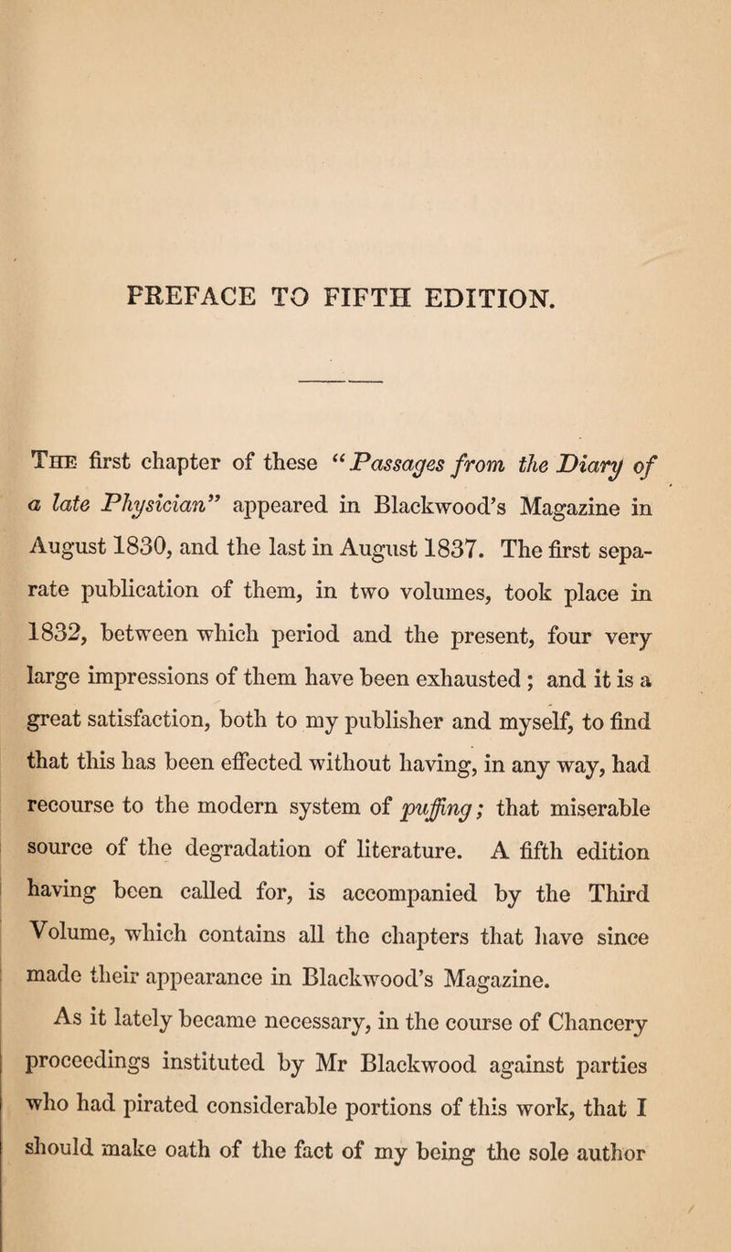 PREFACE TO FIFTH EDITION. The- first chapter of these “ Passages from the Diary of a late Physician” appeared in Blackwood’s Magazine in August 1830, and the last in August 1837. The first sepa¬ rate publication of them, in two volumes, took place in 1832, between which period and the present, four very large impressions of them have been exhausted ; and it is a great satisfaction, both to my publisher and myself, to find that this has been effected without having, in any way, had recourse to the modern system of puffing; that miserable source of the degradation of literature. A fifth edition having been called for, is accompanied by the Third Volume, which contains all the chapters that have since made their appearance in Blackwood’s Magazine. As it lately became necessary, in the course of Chancery proceedings instituted by Mr Blackwood against parties who had pirated considerable portions of this work, that I should make oath of the fact of my being the sole author