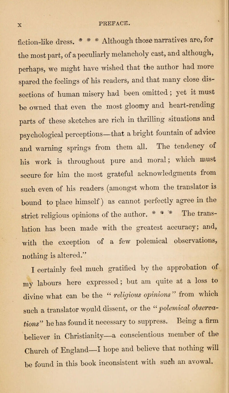 fiction-like dress. * * * Although those narratives are, for the most part, of a peculiarly melancholy cast, and although, perhaps, we might have wished that the author had more spared the feelings of his readers, and that many close dis¬ sections of human misery had been omitted; yet it must be owned that even the most gloomy and heart-rending parts of these sketches are rich in thrilling situations and psychological perceptions—that a bright fountain of advice and warning springs from them all. The tendency of his work is throughout pure and moral; which must secure for him the most grateful acknowledgments from such even of his readers (amongst whom the translator is bound to place himself) as cannot perfectly agree in the strict religious opinions of the author. * * * The trans¬ lation has been made with the greatest accuracy; and, with the exception of a few polemical observations, nothing is altered.” I certainly feel much gratified by the approbation of my labours here expressed; but am quite at a loss to divine what can be the “ religious opinions ” from which such a translator would dissent, or the “ polemical observa¬ tions” he has found it necessary to suppress. Being a firm believer in Christianity—a conscientious member of the Church of England—I hope and believe that nothing will be found in this book inconsistent with such an avowal.