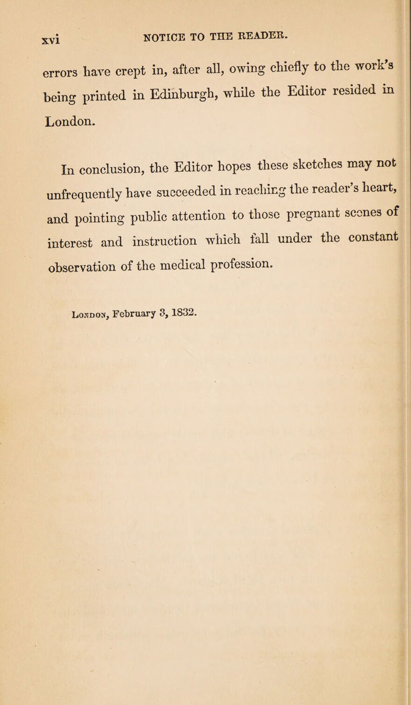 errors have crept in, after all, owing chiefly to the work’s being printed in Edinburgh, while the Editor resided in London. In conclusion, the Editor hopes these sketches may not unfrequently have succeeded in reaching the reader’s heart, and pointing public attention to those pregnant scones of interest and instruction which fall under the constant observation of the medical profession. Losdon, February 3,1832.