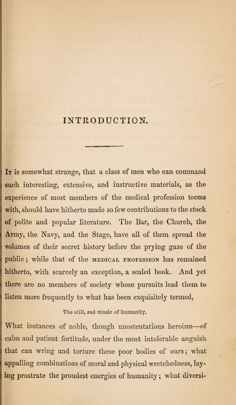 INTRODUCTION. It is somewhat strange, that a class of men who can command such interesting, extensive, and instructive materials, as the experience of most members of the medical profession teems with, should have hitherto made so few contributions to the stock of polite and popular literature. The Bar, the Church, the Army, the Navy, and the Stage, have all of them spread the volumes of their secret history before the prying gaze of the public; while that of the medical profession has remained hitherto, with scarcely an exception, a sealed book. And yet there are no members of society whose pursuits lead them to listen more frequently to what has been exquisitely termed, The still, sad music of humanity. What instances of noble, though unostentatious heroism—of calm and patient fortitude, under the most intolerable anguish that can wring and torture these poor bodies of ours; what appalling combinations of moral and physical wretchedness, lay¬ ing prostrate the proudest energies of humanity; what diversi-