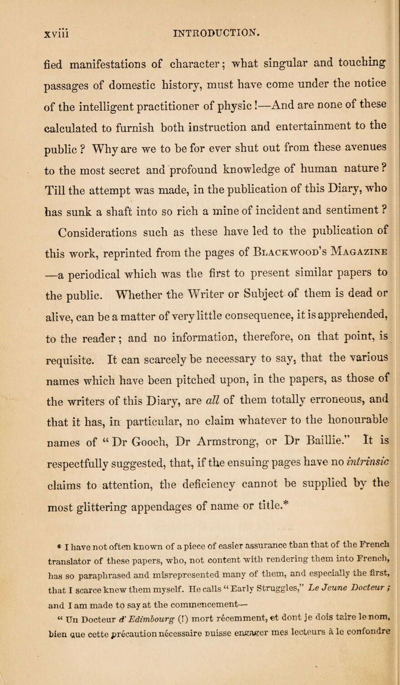 fied manifestations of character; what singular and touching passages of domestic history, must have come under the notice of the intelligent practitioner of physic!—And are none of these calculated to furnish both instruction and entertainment to the public ? Why are we to be for ever shut out from these avenues to the most secret and profound knowledge of human nature ? Till the attempt was made, in the publication of this Diary, who has sunk a shaft into so rich a mine of incident and sentiment ? Considerations such as these have led to the publication of this work, reprinted from the pages of Blackwood’s Magazine —a periodical which was the first to present similar papers to the public. Whether the Writer or Subject of them is dead or alive, can be a matter of very little consequence, it is apprehended, to the reader; and no information, therefore, on that point, is requisite. It can scarcely be necessary to say, that the various names which have been pitched upon, in the papers, as those of the writers of this Diary, are all of them totally erroneous, and that it has, in particular, no claim whatever to the honourable names of “ Dr Gooch, Dr Armstrong, or Dr Baillie.” It is respectfully suggested, that, if the ensuing pages have no intrinsic claims to attention, the deficiency cannot be supplied by the most glittering appendages of name or title.* * I have not often known of a piece of easier assurance than that of the French translator of these papers, who, not content with rendering them into French, has so paraphrased and misrepresented many of them, and especially the first, that I scarce knew them myself. He calls “ Early Struggles,” Le Jeune Docteur ; and I am made to say at the commencement— “ Un Docteur d' Edimbourg (!) mort recemment, et dont je dois taire le nom, bien <aue cette precaution necessaire Duisse encacer mes lecteurs a le confondre