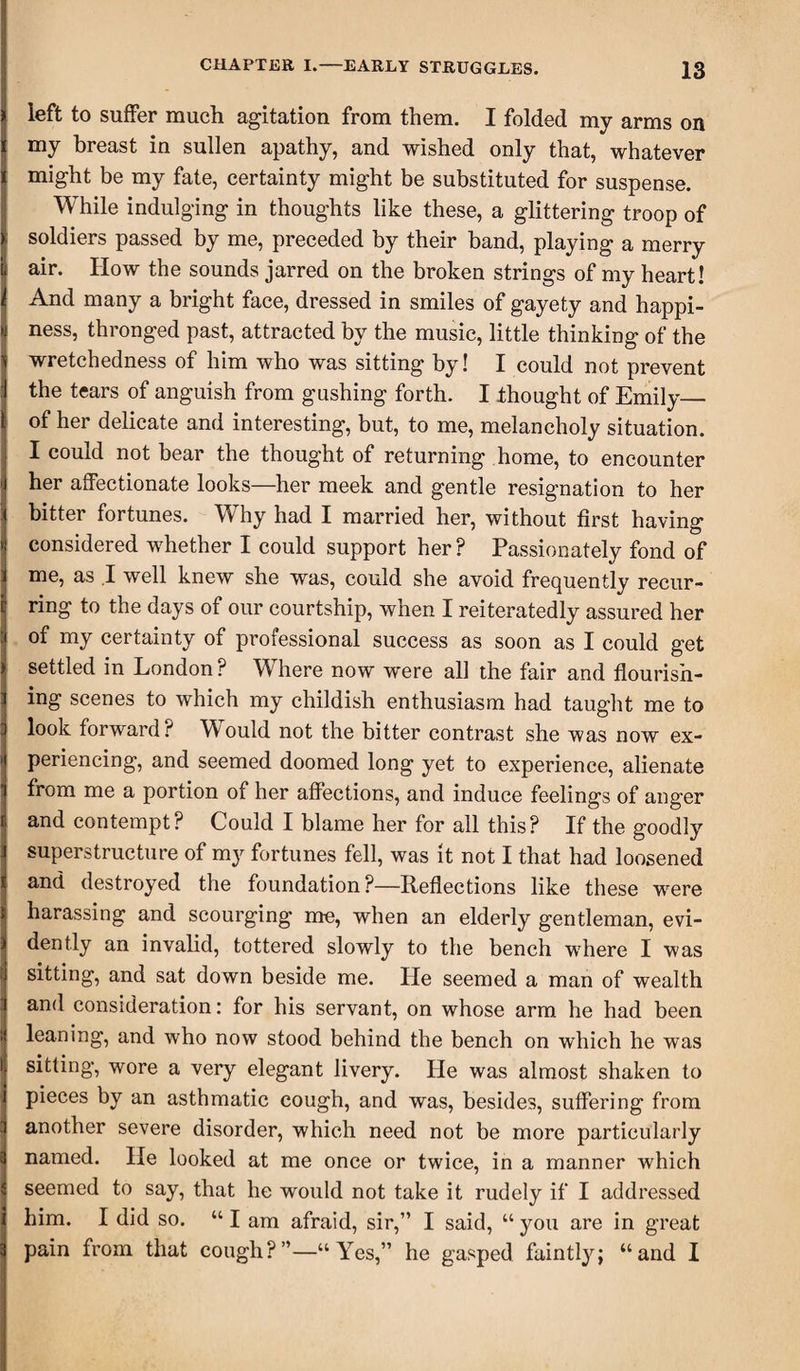 left to suffer much agitation from them. I folded my arms on my breast in sullen apathy, and wished only that, whatever might be my fate, certainty might be substituted for suspense. While indulging in thoughts like these, a glittering troop of soldiers passed by me, preceded by their band, playing a merry air. IIow the sounds jarred on the broken strings of my heart! And many a bright face, dressed in smiles of gayety and happi¬ ness, thronged past, attracted by the music, little thinking of the wretchedness of him who was sitting by! I could not prevent the tears of anguish from gashing forth. I thought of Emily_ of her delicate and interesting, but, to me, melancholy situation. I could not bear the thought of returning home, to encounter her affectionate looks—her meek and gentle resignation to her bitter fortunes. Why had I married her, without first having considered whether I could support her? Passionately fond of me, as .1 well knew she was, could she avoid frequently recur¬ ring to the days of our courtship, when I reiteratedly assured her of my certainty of professional success as soon as I could get settled in London ? Where now were all the fair and flourish¬ ing scenes to which my childish enthusiasm had taught me to look forward? Would not the bitter contrast she was now ex¬ periencing, and seemed doomed long yet to experience, alienate from me a portion of her affections, and induce feelings of anger and contempt? Could I blame her for all this? If the goodly superstructure of my fortunes fell, was it not I that had loosened and destroyed the foundation?—Reflections like these were harassing and scourging me, when an elderly gentleman, evi¬ dently an invalid, tottered slowly to the bench where I was sitting, and sat down beside me. He seemed a man of wealth and consideration: for his servant, on whose arm he had been leaning, and who now stood behind the bench on which he was sitting, wore a very elegant livery. He was almost shaken to pieces by an asthmatic cough, and was, besides, suffering from another severe disorder, which need not be more particularly named. He looked at me once or twice, in a manner which seemed to say, that he would not take it rudely if I addressed him. I did so. “ I am afraid, sir,” I said, “ you are in great pain from that cough?”—“Yes,” he gasped faintly; “and I