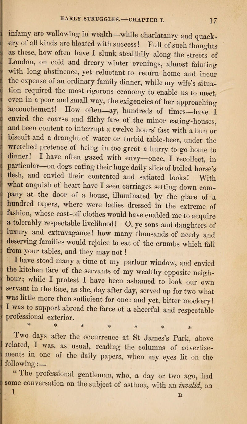 infamy are wallowing in wealth—while charlatanry and quack¬ ery of all kinds are bloated with success! Full of such thoughts as these, how often have I slunk stealthily along the streets of London, on cold and dreary winter evenings, almost fainting with long abstinence, yet reluctant to return home and incur the expense of an ordinary family dinner, while my wife’s situa¬ tion required the most rigorous economy to enable us to meet, even in a poor and small way, the exigencies of her approaching accouchement! How often—ay, hundreds of times—have I envied the coarse and filthy fare of the minor eating-houses, and been content to interrupt a twelve hours’ fast with a bun or biscuit and a draught of water or turbid table-beer, under the wretched pretence of being in too great a hurry to go home to dinner! I have often gazed with envy—once, I recollect, in particular—on dogs eating their huge daily slice of boiled horse’s flesh, and envied their contented and satiated looks! With what anguish of heart have I seen carriages setting down com¬ pany at the door of a house, illuminated by the glare of a hundred tapers, where were ladies dressed in the extreme of fashion, whose cast-off clothes would have enabled me to acquire a tolerably respectable livelihood! O, ye sons and daughters of luxury and extravagance! how many thousands of needy and deserving families would rejoice to eat of the crumbs which fall from your tables, and they may not! I have stood many a time at my parlour window, and envied the kitchen fare of the servants of my wealthy opposite neigh¬ bour; while I protest I have been ashamed to look our own servant in the face, as she, day after day, served up for two what was little more than sufficient for one: and yet, bitter mockery! I was to support abroad the farce of a cheerful and respectable professional exterior. ******* Two days after the occurrence at St James’s Park, above related,. I was, as usual, reading the columns of advertise¬ ments, in one of the daily papers, when my eyes lit on the following:— The professional gentleman, who, a day or two ago, had some conversation on the subject of asthma, with an invalid on 1 B