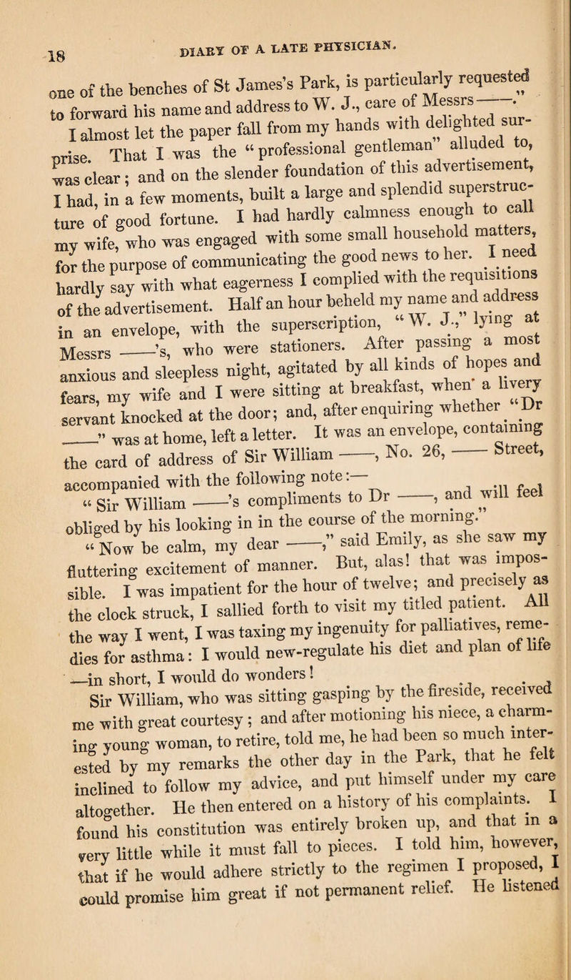 one of the benches of St James’s Park, is particularly requested to forward his name and address to W J, care o Messrs — forward ms uamc*uuauu.vU— ' . . I almost let the paper fall from my hands with del.ghted sim- nrise That I was the “professional gentleman alluded to Lg dear • and on the slender foundation of tins advertisement, I had, in a few moments, built a large and splend.d superstruc- ture of good fortune. I had hardly calmness enough to call my wife, who was engaged with some small household matters for the purpose of communicating the good news to her. I need hardly say with what eagerness I complied with the requisitions of the advertisement. Half an hour beheld my name^and adtess in an envelope, with the superscription, W. J., at Messrs -’s, who were stationers. After passmg a mos^ anxious and sleepless night, agitated by all kinds of hopes and fears, my wife and 1 were sitting at breakfast, when a livery servant knocked at the door; and, after enquiring whether Dr _.» was at home, left a letter. It was an envelope, containing the card of address of Sir William-, No. 26, Street, accompanied with the following note “ Sir William-’s compliments to Dr-, and will feel obliged by his looking in in the course of the morning. “ Now be calm, my dear-,” said Emily, as she saw my “ IN OW ue rami, in j , * . o fluttering excitement of manner. But, alas! that was impos¬ sible. I was impatient for the hour of twelve; and precisely as the clock struck, I sallied forth to visit my titled patient. All the way I went, I was taxing my ingenuity for palliatives, reme¬ dies for asthma: I would new-regulate his diet and plan of life -—in short, I would do wonders 1 . , Sir William, who was sitting gasping by the fireside, received me with great courtesy ; and after motioning his niece, a charm¬ ing young woman, to retire, told me, lie had been so ™ch inter¬ ested by my remarks the other day in the Park, that he felt inclined to follow my advice, and put himself under my care altogether He then entered on a history of his complaints, i found his constitution was entirely broken up, and that in a very little while it must fall to pieces. I told him, however, that if he would adhere strictly to the regimen I proposed, I could promise him great if not permanent relief. He listened