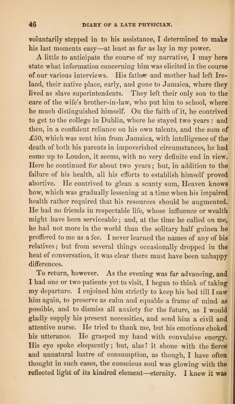 voluntarily stepped in to his assistance, I determined to make his last moments easy—at least as far as lay in my power. A little to anticipate the course of my narrative, I may here state what information concerning him was elicited in the course of our various interviews. His father and mother had left Ire¬ land, their native place, early, and gone to Jamaica, where they lived as slave superintendents. They left their only son to the care of the wife’s brother-in-law, who put him to school, where he much distinguished himself. On the faith of it, he contrived to get to the college in Dublin, where he stayed two years : and then, in a confident reliance on his own talents, and the sum of £50, which was sent him from Jamaica, with intelligence of the death of both his parents in impoverished circumstances, he had come up to London, it seems, with no very definite end in view. Here he continued for about two years; but, in addition to the failure of his health, all his efforts to establish himself proved abortive. He contrived to glean a scanty sum, Heaven knows how, which was gradually lessening at a time when his impaired health rather required that his resources should be augmented. He had no friends in respectable life, whose influence or wealth might have been serviceable; and, at the time he called on me, he had not more in the world than the solitary half guinea he proffered to me as a fee. I never learned the names of any of his relatives; but from several things occasionally dropped in the heat of conversation, it was clear there must have been unhappy differences. To return, however. As the evening was far advancing, and I had one or two patients yet to visit, I began to think of taking my departure. I enjoined him strictly to keep his bed till I saw him again, to preserve as calm and equable a frame of mind as possible, and to dismiss all anxiety for the future, as I would gladly supply his present necessities, and send him a civil and attentive nurse. He tried to thank me, but his emotions choked his utterance. He grasped my hand with convulsive energy. His eye spoke eloquently; but, alas! it shone with the fierce and unnatural lustre of consumption, as though, I have often thought in such cases, the conscious soul was glowing with the reflected light of its kindred element—eternity. I knew it was