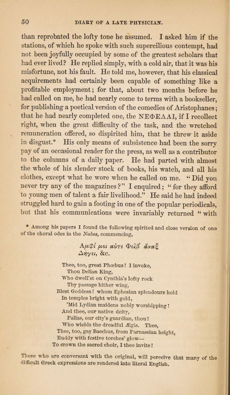 than reprobated the lofty tone he assumed. I asked him if the stations, of which he spoke with such supercilious contempt, had not been joyfully occupied by some of the greatest scholars that had ever lived? He replied simply, with a cold air, that it was his misfortune, not his fault. He told me, however, that his classical acquirements had certainly been capable of something like a profitable employment; for that, about two months before he had called on me, he had nearly come to terms with a bookseller, for publishing a poetical version of the comedies of Aristophanes; that he had nearly completed one, the NE<E>EAAI, if I recollect right, when the great difficulty of the task, and the wretched remuneration offered, so dispirited him, that he threw it aside in disgust.* His only means of subsistence had been the sorrv pay of an occasional reader for the press, as well as a contributor to the columns of a daily paper. He had parted with almost the whole of his slender stock of books, his watch, and all his clothes, except what he wore when he called on me. “ Did you never try any of the magazines?” I enquired; “ for they afford to young men of talent a fair livelihood.” He said he had indeed struggled hard to gain a footing in one of the popular periodicals, but that his communications were invariably returned “with * Among his papers I found the following spirited and close version of one of the choral odes in the Nubes, commencing, Af&(p{ pot ctvre <E>o7/3’ Ayyet, &c. Thee, too, great Phoebus! I invoke. Thou Delian King, Who dwell'st on Cynthia’s lofty rock Thy passage hither wing, Blest Goddess ! whom Ephesian splendours hold In temples bright with gold, ’Mid Lydian maidens nobly worshipping! And thee, our native deity, Pallas, our city’s guardian, thou I Who wields the dreadful ^Egis. Thee, Thee, too, gay Bacchus, from Parnassian height, Ruddy with festive torches’ glow— To crown the sacred choir, I thee invite I Those who are conversant with the original, will perceive that many of the difficult Greek expressions are rendered into literal English.