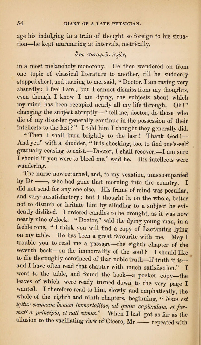 age his indulging in a train of thought so foreign to his situa¬ tion—he kept murmuring at intervals, metrically, av(f) Kora/jjojv isgwv, in a most melancholy monotony. He then wandered on from one topic of classical literature to another, till he suddenly stopped short, and turning to me, said, “ Doctor, I am raving very absurdly; I feel I am; but I cannot dismiss from my thoughts, even though I know I am dying, the subjects about which my mind has been occupied nearly all my life through. Oh!” changing the subject abruptly—“ tell me, doctor, do those who die of my disorder generally continue in the possession of their intellects to the last ? ” I told him I thought they generally did. “ Then I shall burn brightly to the last! Thank God !— And yet,” with a shudder, “ it is shocking, too, to find one’s-self gradually ceasing to exist—Doctor, I shall recover.—I am sure I should if you were to bleed me,” said he. His intellects were wandering. The nurse now returned, and, to my vexation, unaccompanied by Dr-, who had gone that morning into the country. I did not send for any one else. His frame of mind was peculiar, and very unsatisfactory; but I thought it, on the whole, better not to disturb or irritate him by alluding to a subject he evi¬ dently disliked. I ordered candles to be brought, as it was now nearly nine o clock. “ Doctor,” said the dying young man, in a feeble tone, “ I think you will find a copy of Lactantius lying on my table. He has been a great favourite with me. May I trouble you to read me a passage—the eighth chapter of the seventh book—on the immortality of the soul ? I should like to die thoroughly convinced of that noble truth—if truth it is— and I have often read that chapter with much satisfaction ” I went to the table, and found the book—a pocket copy_the leaves of which were ready turned down to the very page I wanted. I therefore read to him, slowly and emphatically, the whole of the eighth and ninth chapters, beginning, “ Nam est igitur summum bonum immortalitas, ad quam capiendam, et for- mati a principio, et nati sumus.” When I had got as far as the allusion to the vacillating view of Cicero, Mr-repeated with