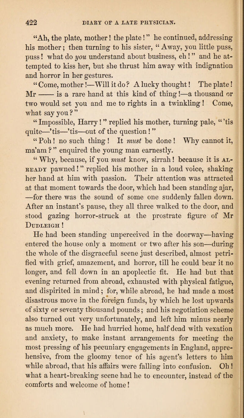 “Ah, the plate, mother! the plate! ” he continued, addressing his mother; then turning to his sister, “ Away, you little puss, puss! what do you understand about business, eh ! ” and he at¬ tempted to kiss her, but she thrust him away with indignation and horror in her gestures. “ Come, mother!—Will it do ? A lucky thought! The plate! Mr-is a rare hand at this kind of thing!—a thousand or two would set you and me to rights in a twinkling! Come, what say you ? ” “ Impossible, Harry! ” replied his mother, turning pale, “ ’tis quite—’tis—’tis—out of the question ! ” “ Poh ! no such thing ! It must be done ! Why cannot it, ma’am ? ” enquired the young man earnestly. “ WTy, because, if you must know, sirrah! because it is al¬ ready pawned! ” replied his mother in a loud voice, shaking her hand at him with passion. Their attention was attracted at that moment towards the door, which had been standing ajar, —for there was the sound of some one suddenly fallen down. After an instant’s pause, they all three walked to the door, and stood gazing horror-struck at the prostrate figure of Mr Dudleigh ! He had been standing unperceived in the doorway—having entered the house only a moment or two after his son—during the whole of the disgraceful scene just described, almost petri¬ fied with grief, amazement, and horror, till he could bear it no longer, and fell down in an apoplectic fit. He had but that evening returned from abroad, exhausted with physical fatigue, and dispirited in mind ; for, while abroad, he had made a most disastrous move in the foreign funds, by which he lost upwards of sixty or seventy thousand pounds; and his negotiation scheme also turned out very unfortunately, and left him minus nearly as much more. He had hurried home, half dead with vexation and anxiety, to make instant arrangements for meeting the most pressing of his pecuniary engagements in England, appre¬ hensive, from the gloomy tenor of his agent’s letters to him while abroad, that his affairs were falling into confusion. Oh ! what a heart-breaking scene had he to encounter, instead of the comforts and welcome of home! i