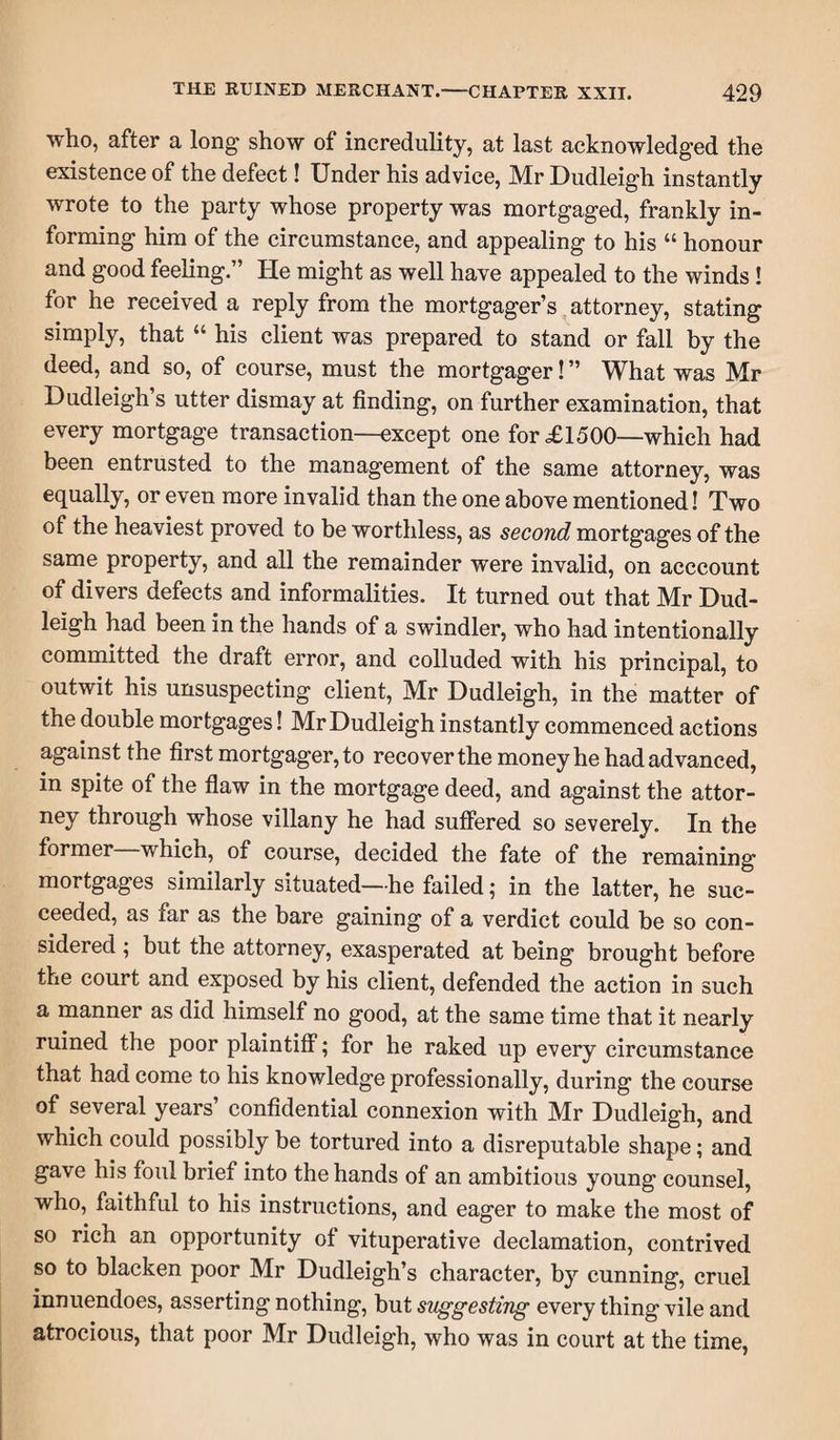 who, after a long show of incredulity, at last acknowledged the existence of the defect! Under his advice, Mr Dudleigh instantly wrote to the party whose property was mortgaged, frankly in¬ forming him of the circumstance, and appealing to his “ honour and good feeling.” He might as well have appealed to the winds! for he received a reply from the mortgager’s attorney, stating simply, that “ his client was prepared to stand or fall by the deed, and so, of course, must the mortgager! ” What was Mr Dudleigh s utter dismay at finding, on further examination, that every mortgage transaction—except one for £1500—which had been entrusted to the management of the same attorney, was equally, or even more invalid than the one above mentioned! Two of the heaviest proved to be worthless, as second mortgages of the same property, and all the remainder were invalid, on acccount of divers defects and informalities. It turned out that Mr Dud¬ leigh had been in the hands of a swindler, who had intentionally committed the draft error, and colluded with his principal, to outwit his unsuspecting client, Mr Dudleigh, in the matter of the double mortgages! Mr Dudleigh instantly commenced actions against the first mortgager, to recoverthe money he had advanced, in spite of the flaw in the mortgage deed, and against the attor¬ ney through whose villany he had suffered so severely. In the former which, of course, decided the fate of the remaining mortgages similarly situated—he failed; in the latter, he suc¬ ceeded, as far as the bare gaining of a verdict could be so con¬ sidered ; but the attorney, exasperated at being brought before the court and exposed by his client, defended the action in such a manner as did himself no good, at the same time that it nearly ruined the poor plaintiff; for he raked up every circumstance that had come to his knowledge professionally, during the course of several years’ confidential connexion with Mr Dudleigh, and which could possibly be tortured into a disreputable shape; and gave his foul brief into the hands of an ambitious young counsel, who, faithful to his instructions, and eager to make the most of so rich an opportunity of vituperative declamation, contrived so to blacken poor Mr Dudleigh’s character, by cunning, cruel innuendoes, asserting nothing, but suggesting every thing vile and atrocious, that poor Mr Dudleigh, who was in court at the time,