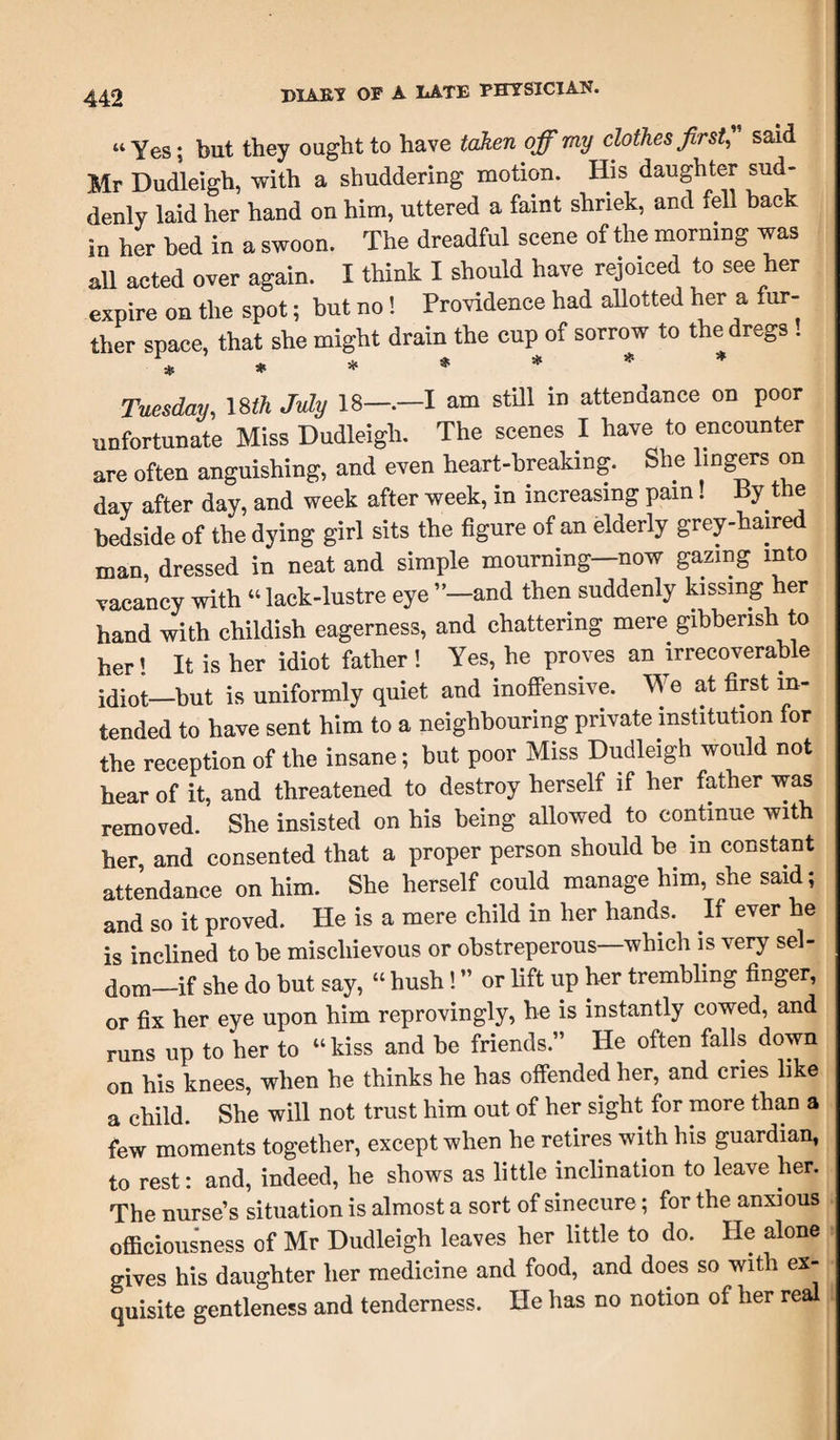 “Yes; but they ought to have taken off my clothes first, said Mr Dudleigh, with a shuddering motion. His daughter sud¬ denly laid her hand on him, uttered a faint shriek, and fell hack in her bed in a swoon. The dreadful scene of the morning was all acted over again. I think I should have rejoiced to see her expire on the spot; but no! Providence had allotted her a fur¬ ther space, that she might drain the cup of sorrow to the dregs ! ****** Tuesday, 18th July 18—.—I am still in attendance on poor unfortunate Miss Dudleigh. The scenes I have to encounter are often anguishing, and even heart-breaking. She lingers on day after day, and week after week, in increasing pam! By the bedside of the dying girl sits the figure of an elderly grey-haired man, dressed in neat and simple mourning—now gazing into vacancy with “ lack-lustre eye ”—and then suddenly kissing her hand with childish eagerness, and chattering mere gibberish to her’ It is her idiot father! Yes, he proves an irrecoverable idiot—but is uniformly quiet and inoffensive. We at first in¬ tended to have sent him to a neighbouring private institution for the reception of the insane; but poor Miss Dudleigh would not hear of it, and threatened to destroy herself if her father was removed. She insisted on his being allowed to continue with her, and consented that a proper person should be in constant attendance on him. She herself could manage him, she said; and so it proved. He is a mere child in her hands. If ever he is inclined to be mischievous or obstreperous which is very sel- dom-if she do but say, “ hush! ” or lift up her trembling finger, or fix her eye upon him reprovingly, he is instantly cowed, and runs up to her to “ kiss and be friends.” He often falls down on his knees, when he thinks he has offended her, and cries like a child. She will not trust him out of her sight for more than a few moments together, except when he retires with his guardian, to rest: and, indeed, he shows as little inclination to leave her. The nurse’s situation is almost a sort of sinecure; for the anxious officiousness of Mr Dudleigh leaves her little to do. He alone gives his daughter her medicine and food, and does so with ex¬ quisite gentleness and tenderness. He has no notion of her real