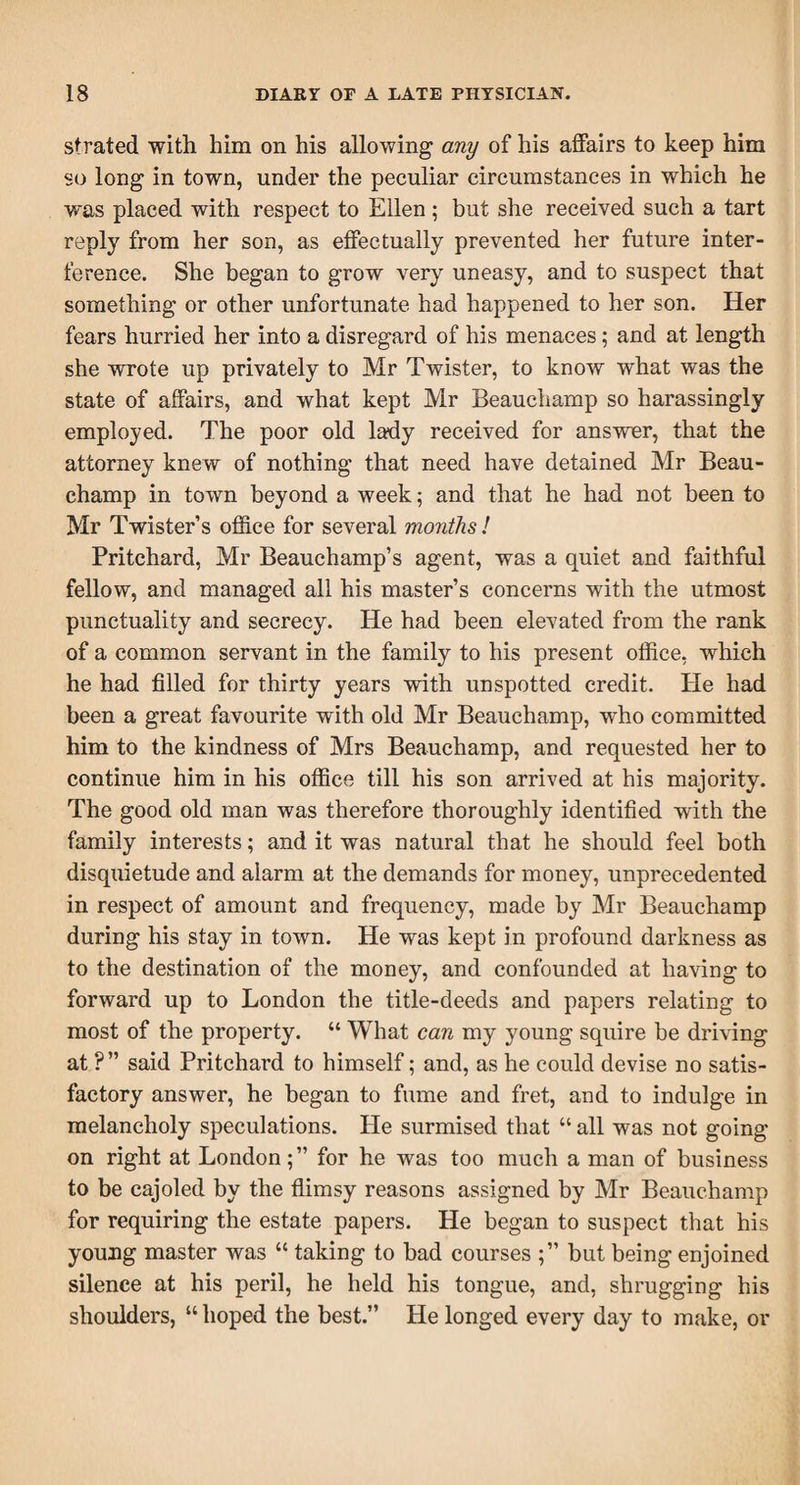 strated with him on his allowing any of his affairs to keep him so long in town, under the peculiar circumstances in which he was placed with respect to Ellen ; but she received such a tart reply from her son, as effectually prevented her future inter¬ ference. She began to grow very uneasy, and to suspect that something or other unfortunate had happened to her son. Her fears hurried her into a disregard of his menaces; and at length she wrote up privately to Mr Twister, to know what was the state of affairs, and what kept Mr Beauchamp so harassingly employed. The poor old lady received for answer, that the attorney knew of nothing that need have detained Mr Beau¬ champ in town beyond a week; and that he had not been to Mr Twister’s office for several months! Pritchard, Mr Beauchamp’s agent, was a quiet and faithful fellow, and managed all his master’s concerns with the utmost punctuality and secrecy. He had been elevated from the rank of a common servant in the family to his present office, which he had filled for thirty years with unspotted credit. He had been a great favourite with old Mr Beauchamp, who committed him to the kindness of Mrs Beauchamp, and requested her to continue him in his office till his son arrived at his majority. The good old man was therefore thoroughly identified with the family interests; and it was natural that he should feel both disquietude and alarm at the demands for money, unprecedented in respect of amount and frequency, made by Mr Beauchamp during his stay in town. He was kept in profound darkness as to the destination of the money, and confounded at having to forward up to London the title-deeds and papers relating to most of the property. “ What can my young squire be driving at ?” said Pritchard to himself; and, as he could devise no satis¬ factory answer, he began to fume and fret, and to indulge in melancholy speculations. He surmised that “ all was not going on right at Londonfor he was too much a man of business to be cajoled by the flimsy reasons assigned by Mr Beauchamp for requiring the estate papers. He began to suspect that his young master was “ taking to bad courses but being enjoined silence at his peril, he held his tongue, and, shrugging his shoulders, “ hoped the best.” He longed every day to make, or