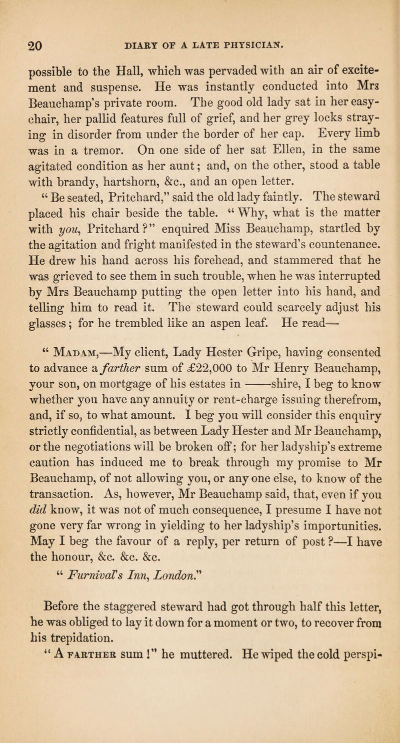 possible to the Hall, which was pervaded with an air of excite¬ ment and suspense. He was instantly conducted into Mr3 Beauchamp’s private room. The good old lady sat in her easy- chair, her pallid features full of grief, and her grey locks stray¬ ing in disorder from under the border of her cap. Every limb was in a tremor. On one side of her sat Ellen, in the same agitated condition as her aunt; and, on the other, stood a table with brandy, hartshorn, &amp;c., and an open letter. “ Be seated, Pritchard,” said the old lady faintly. The steward placed his chair beside the table. “ Why, what is the matter with you, Pritchard ? ” enquired Miss Beauchamp, startled by the agitation and fright manifested in the steward’s countenance. He drew his hand across his forehead, and stammered that he was grieved to see them in such trouble, when he was interrupted by Mrs Beauchamp putting the open letter into his hand, and telling him to read it. The steward could scarcely adjust his glasses; for he trembled like an aspen leaf. He read— “ Madam,—My client, Lady Hester Gripe, having consented to advance a farther sum of £22,000 to Mr Henry Beauchamp, your son, on mortgage of his estates in-shire, I beg to know whether you have any annuity or rent-charge issuing therefrom, and, if so, to what amount. I beg you will consider this enquiry strictly confidential, as between Lady Hester and Mr Beauchamp, or the negotiations will be broken off; for her ladyship’s extreme caution has induced me to break through my promise to Mr Beauchamp, of not allowing you, or anyone else, to know of the transaction. As, however, Mr Beauchamp said, that, even if you did know, it was not of much consequence, I presume I have not gone very far wrong in yielding to her ladyship’s importunities. May I beg the favour of a reply, per return of post ?—I have the honour, &amp;c. &amp;c. &amp;c. “ Furnival's Inn, London.” Before the staggered steward had got through half this letter, he was obliged to lay it down for a moment or two, to recover from his trepidation. “ A farther sum !” he muttered. He wiped the cold perspi-