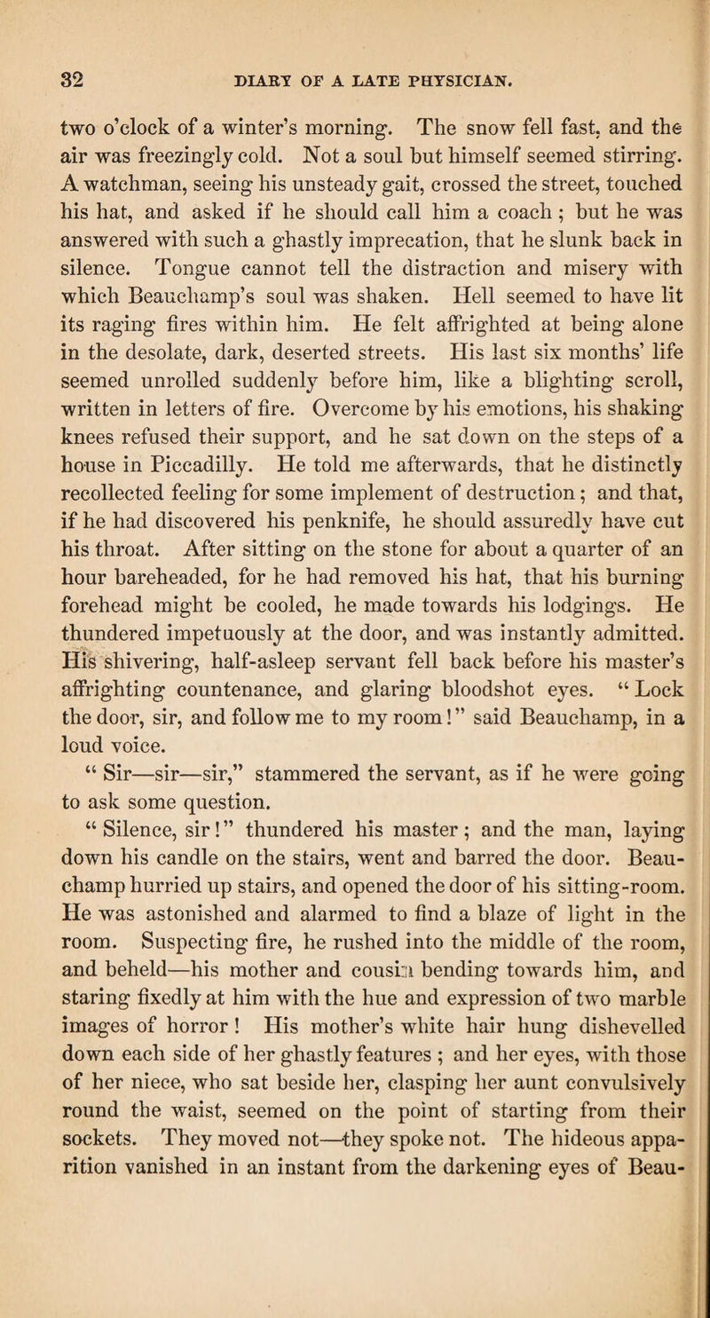 two o’clock of a winter’s morning. The snow fell fast, and the air was freezingly cold. Not a soul but himself seemed stirring. A watchman, seeing his unsteady gait, crossed the street, touched his hat, and asked if he should call him a coach; but he was answered with such a ghastly imprecation, that he slunk back in silence. Tongue cannot tell the distraction and misery with which Beauchamp’s soul was shaken. Hell seemed to have lit its raging fires within him. He felt affrighted at being alone in the desolate, dark, deserted streets. His last six months’ life seemed unrolled suddenly before him, like a blighting scroll, written in letters of fire. Overcome by his emotions, his shaking knees refused their support, and he sat down on the steps of a house in Piccadilly. He told me afterwards, that he distinctly recollected feeling for some implement of destruction; and that, if he had discovered his penknife, he should assuredly have cut his throat. After sitting on the stone for about a quarter of an hour bareheaded, for he had removed his hat, that his burning forehead might be cooled, he made towards his lodgings. He thundered impetuously at the door, and was instantly admitted. His shivering, half-asleep servant fell back before his master’s affrighting countenance, and glaring bloodshot eyes. “ Lock the door, sir, and follow me to my room! ” said Beauchamp, in a loud voice. “ Sir—sir—sir,” stammered the servant, as if he were going to ask some question. “ Silence, sir! ” thundered his master; and the man, laying down his candle on the stairs, went and barred the door. Beau¬ champ hurried up stairs, and opened the door of his sitting-room. He was astonished and alarmed to find a blaze of light in the room. Suspecting fire, he rushed into the middle of the room, and beheld—his mother and cousm bending towards him, and staring fixedly at him with the hue and expression of two marble images of horror ! His mother’s white hair hung dishevelled down each side of her ghastly features ; and her eyes, with those of her niece, who sat beside her, clasping her aunt convulsively round the waist, seemed on the point of starting from their sockets. They moved not—-they spoke not. The hideous appa¬ rition vanished in an instant from the darkening eyes of Beau-