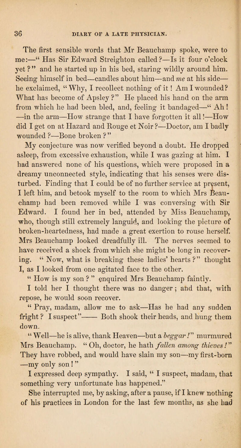 The first sensible words that Mr Beauchamp spoke, were to me:—“ Has Sir Edward Streighton called?—Is it four o’clock yet ? ” and he started up in his bed, staring wildly around him. Seeing himself in bed—candles about him—and me at his side— he exclaimed, “Why, I recollect nothing of it! Am I wounded? What has become of Apsley ?” He placed his hand on the arm from which he had been bled, and, feeling it bandaged—“ Ah ! —in the arm-—How strange that I have forgotten it all!—How did I get on at Hazard and Rouge et Noir ?—Doctor, am I badly wounded ?—Bone broken ? ” My conjecture was now verified beyond a doubt. He dropped asleep, from excessive exhaustion, while I was gazing at him. I had answered none of his questions, which were proposed in a dreamy unconnected style, indicating that his senses were dis¬ turbed. Finding that I could be of no further service at present, I left him, and betook myself to the room to which Mrs Beau¬ champ had been removed while I was conversing with Sir Edward. I found her in bed, attended by Miss Beauchamp, who, though still extremely languid, and looking the picture of broken-heartedness, had made a great exertion to rouse herself. Mrs Beauchamp looked dreadfully ill. The nerves seemed to have received a shock from which she might be long in reeover- ing. “ Now, what is breaking these ladies’hearts ?” thought I, as I looked from one agitated face to the other. “ How is my son ? ” enquired Mrs Beauchamp faintly. I told her I thought there was no danger; and that, with repose, he would soon recover. “ Pray, madam, allow me to ask—Has he had any sudden fright ? I suspect”- Both shook their heads, and hung them down. “ Well—he is alive, thank Heaven—but a beggar /” murmured Mrs Beauchamp. “ Oh, doctor, he hath fallen among thieves ! ” They have robbed, and would have slain my son—my first-born —my only son ! ” I expressed deep sympathy. I said, “ I suspect, madam, that something very unfortunate has happened.” She interrupted me, by asking, after a pause, if I knew nothing of his practices in London for the last few months, as she had