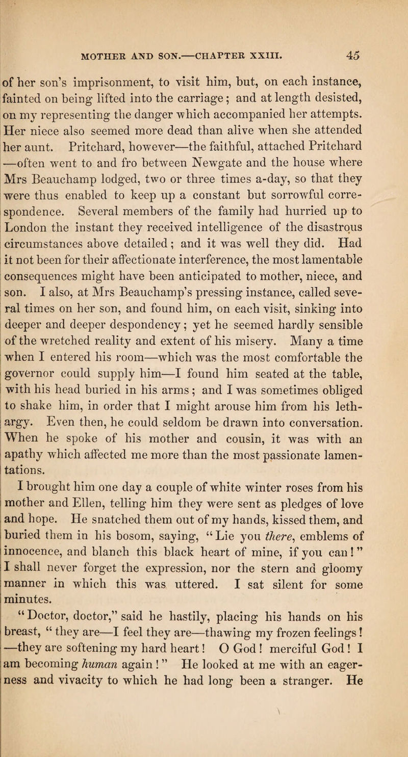 of her son’s imprisonment, to visit him, but, on each instance, fainted on being lifted into the carriage; and at length desisted, on my representing the danger -which accompanied her attempts. Her niece also seemed more dead than alive when she attended her aunt. Pritchard, however—the faithful, attached Pritchard —often went to and fro between Newgate and the house where Mrs Beauchamp lodged, two or three times a-day, so that they were thus enabled to keep up a constant but sorrowful corre- i spondence. Several members of the family had hurried up to London the instant they received intelligence of the disastrous circumstances above detailed; and it was well they did. Had ; it not been for their affectionate interference, the most lamentable consequences might have been anticipated to mother, niece, and : son. I also, at Mrs Beauchamp’s pressing instance, called seve¬ ral times on her son, and found him, on each visit, sinking into deeper and deeper despondency; yet he seemed hardly sensible of the w-retched reality and extent of his misery. Many a time when I entered his room—which was the most comfortable the governor could supply him—I found him seated at the table, with his head buried in his arms; and I was sometimes obliged to shake him, in order that I might arouse him from his leth- ! argy. Even then, he could seldom be drawn into conversation. When he spoke of his mother and cousin, it was with an apathy which affected me more than the most passionate lamen- I tations. I brought him one day a couple of white winter roses from his ! mother and Ellen, telling him they were sent as pledges of love and hope. He snatched them out of my hands, kissed them, and buried them in his bosom, saying, “Lie you there, emblems of (innocence, and blanch this black heart of mine, if you can!” (I shall never forget the expression, nor the stern and gloomy manner in which this w'as uttered. I sat silent for some minutes. “ Doctor, doctor,” said he hastily, placing his hands on his i breast, “ they are—I feel they are—thawing my frozen feelings! —they are softening my hard heart! O God ! merciful God! I am becoming human again ! ” He looked at me with an eager¬ ness and vivacity to which he had long been a stranger. He