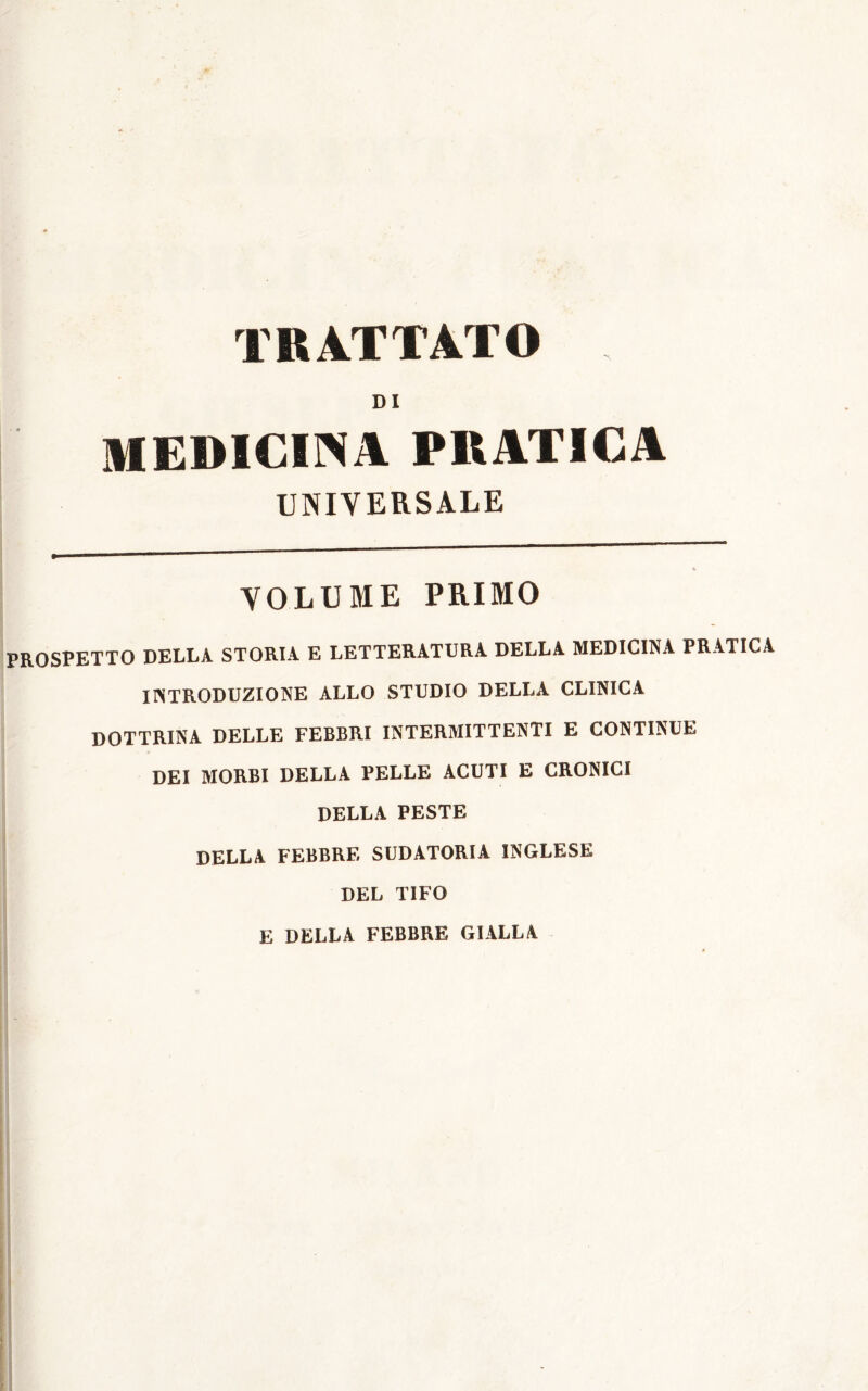 DI MEDICINA PRATICA UNIVERSALE * VOLUME PRIMO PROSPETTO DELLA STORIA E LETTERATURA DELLA MEDICINA PRATICA IINTRODUZIONE ALLO STUDIO DELLA CLINICA DOTTRINA DELLE FEBBRI INTERMITTENTI E CONTINUE DEI MORBI DELLA PELLE ACUTI E CRONICI DELLA PESTE DELLA FEBBRE SUDATORIA INGLESE DEL TIFO E DELLA FEBBRE GIALLA