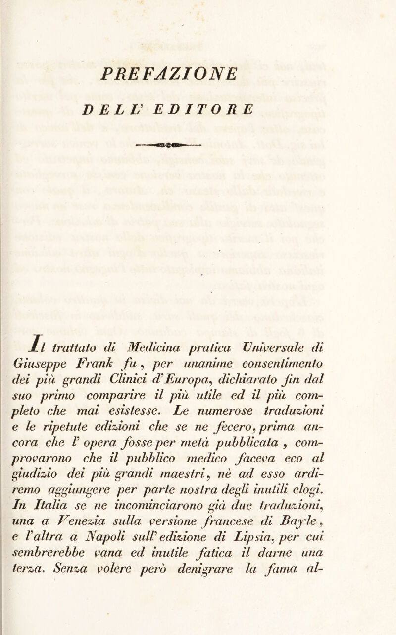 DELL’ EDITORE 11 trattato di Medicina pratica Universale di Giuseppe Frank fu, per unanime consentimento dei più grandi Clinici d’Europa^ dichiarato fin dal suo primo comparire il più utile ed il più com- pleto che mai esistesse. Le numerose traduzioni e le ripetute edizioni che se ne fecero3 prima an- cora che V opera fosse per metà pubblicata 3 com- provarono che il pubblico medico faceva eco al giudizio dei più grandi maestri9 nè ad esso ardi- remo aggiungere per parte nostra degli inutili elogi. In Italia se ne incominciarono già due traduzioni? una a Venezia sulla versione francese di Bayle, e Valtra a Napoli sull edizione di Lipsia? per cui sembrerebbe vana ed inutile fatica il darne una terza. Senza volere però denigrare la fama al-