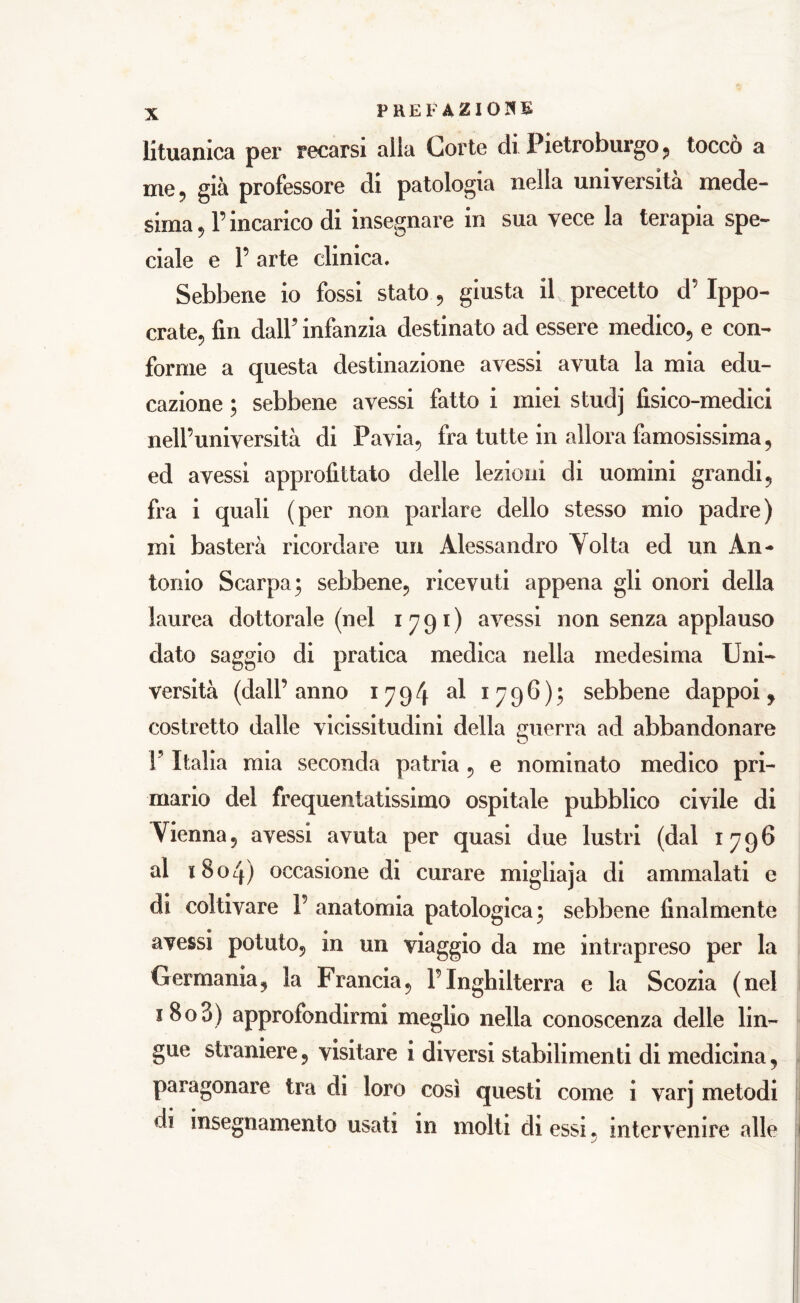 lituanica per recarsi alla Corte di Pietroburgo, toccò a me, già professore di patologia nella università mede- sima , P incarico di insegnare in sua vece la terapia spe- dale e P arte clinica. Sebbene io fossi stato , giusta il precetto cP Ippo- crate, fin dall5 infanzia destinato ad essere medico, e con- forme a questa destinazione avessi avuta la mia edu- cazione ; sebbene avessi fatto i miei studj fisico-medici nell’università di Pavia, fra tutte in allora famosissima, ed avessi approfittato delle lezioni di uomini grandi, fra i quali (per non parlare dello stesso mio padre) mi basterà ricordare un Alessandro Tolta ed un An- tonio Scarpa; sebbene, ricevuti appena gli onori della laurea dottorale (nel 1791) avessi non senza applauso dato saggio di pratica medica nella medesima Uni- versità (dall’ anno 1794 al 1796); sebbene dappoi, costretto dalle vicissitudini della guerra ad abbandonare F Italia mia seconda patria , e nominato medico pri- mario del frequentatissimo ospitale pubblico civile di Tienna, avessi avuta per quasi due lustri (dal 1796 al 1804) occasione di curare migliaja di ammalati e di coltivare P anatomia patologica; sebbene finalmente avessi potuto, in un viaggio da me intrapreso per la Germania, la Francia, PInghilterra e la Scozia (nel 1803) approfondirmi meglio nella conoscenza delle lin- gue straniere, visitare i diversi stabilimenti di medicina, paragonare tra di loro così questi come i varj metodi di insegnamento usati in molti di essi, intervenire alle