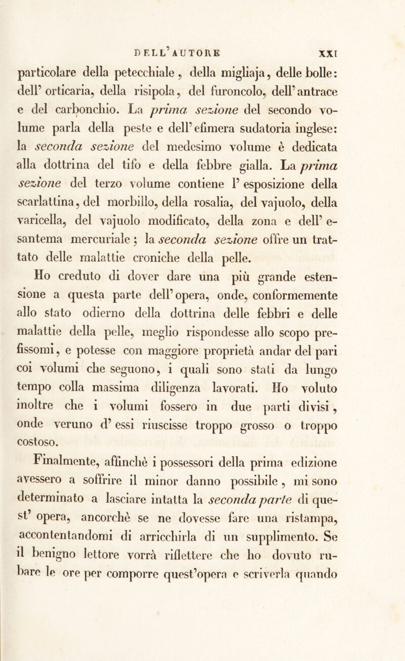 particolare della petecchiale , della migliaja , delle bolle : dell’ orticaria, della risipola , del furoncolo, dell’ antrace e del carbonchio. La prima sezione del secondo vo- lli me parla della peste e dell’efìmera sudatoria inglese: la seconda sezione del medesimo volume è dedicata alla dottrina del tifo e della febbre gialla. La prima sezione del terzo volume contiene 1’ esposizione della scarlattina, del morbillo, della rosalia, del vajuolo, della varicella, del vajuolo modificato, della zona e dell’ e- santema mercuriale $ la seconda sezione olire un trat- tato delle malattie croniche della pelle. Ho creduto di dover dare una più grande esten- sione a questa parte dell’opera, onde, conformemente allo stato odierno della dottrina delle febbri e delle malattie della pelle, meglio rispondesse allo scopo pre- fissomi , e potesse con maggiore proprietà andar del pari coi volumi che seguono, i quali sono stati da lungo tempo colla massima diligenza lavorati. Ilo voluto inoltre che i volumi fossero in due parti divisi, onde veruno d’essi riuscisse troppo grosso o troppo costoso. Finalmente, affinchè i possessori della prima edizione avessero a soffrire il minor danno possibile , mi sono determinato a lasciare intatta la seconda parte di que- st’ opera, ancorché se ne dovesse fare una ristampa, accontentandomi di arricchirla di un supplimento. Se il benigno lettore vorrà riflettere che ho dovuto ru- bare le ore per comporre quest’opera e scriverla quando