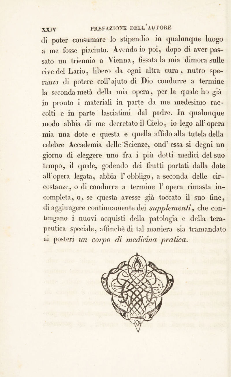 PREFAZIONE DELL AUTORE di poter consumare lo stipendio in qualunque luogo a me fosse piaciuto. Avendo io poi, dopo di aver pas- sato un triennio a Tienila , fissata la mia dimora sulle rive del Lario 5 libero da ogni altra cura, nutro spe- ranza di potere coll’ajuto di Dio condurre a termine la seconda metà della mia opera , per la quale ho già in pronto i materiali in parte da me medesimo rac- colti e in parte lasciatimi dal padre. In qualunque modo abbia di me decretato il Cielo , io lego all’ opera mia una dote e questa e quella affido alla tutela della celebre Accademia delle Scienze, ond’ essa si degni un giorno di eleggere uno fra i più dotti medici del suo tempo, il quale, godendo dei frutti portati dalla dote all’opera legata, abbia 1’obbligo, a seconda delle cir- costanze, o di condurre a termine 1’ opera rimasta in- completa, o, se questa avesse già toccato il suo fine, di aggiungere continuamente dei supplementi, che con- tengano i nuovi acquisti della patologia e della tera- peutica speciale, affinchè di tal maniera sia tramandato ai posteri un corpo di medicina pratica.