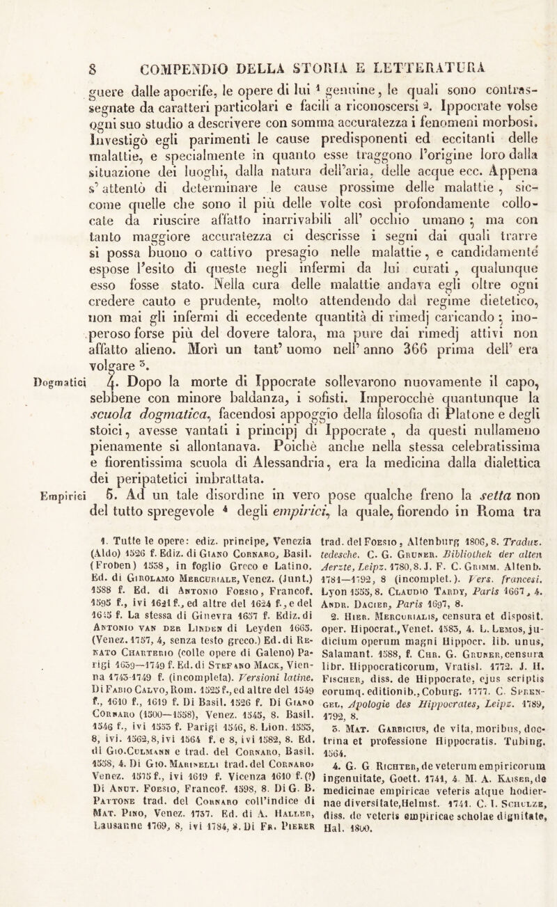 guere dalle apocrife, le opere di lui 1 genuine, le quali sono contras- segnate da caratteri particolari e facili a riconoscersi 2. Ippocrate Tolse Ogni suo studio a descrivere con somma accuratezza i fenomeni morbosi. Investigò egli parimenti le cause predisponenti ed eccitanti delle malattie, e specialmente in quanto esse traggono l’origine loro dalla situazione dei luoghi, dalla natura dell’aria, delle acque ecc. Appena s’attentò di determinare le cause prossime delle malattie , sic- come quelle che sono il più delle volte così profondamente collo- cate da riuscire affatto inarrivabili all’ occhio umano *, ma con tanto maggiore accuratezza ci descrisse i segni dai quali trarre si possa buono o cattivo presagio nelle malattie, e candidamente espose Resilo di queste negli infermi da lui curati ? qualunque esso fosse stato. Nella cura delle malattie andava egli oltre ogni credere cauto e prudente, molto attendendo dal regime dietetico, non mai gli infermi di eccedente quantità di rimed] caricando ino- peroso forse più del dovere talora, ma pure dai rimedj attivi non affatto alieno. Morì un tant’ uomo nell’ anno 366 prima dell’ era volgare 3. Dogmatici 2p Uopo la morte di Ippocrate sollevarono nuovamente il capo, sebbene con minore baldanza, i sofisti. Imperocché quantunque la scuola dogmatica, facendosi appoggio della filosofia di Platone e degli stoici, avesse vantali i principi di Ippocrate, da questi nullameno pienamente si allontanava. Poiché anche nella stessa celebratissima e fiorentissima scuola di Alessandria, era la medicina dalla dialettica dei peripatetici imbrattata. Empìrici 5. Ad un tale disordine in vero pose qualche freno la setta non del tutto spregevole 4 degli empirici, la quale, fiorendo in Roma tra V Tutte le opere: ediz. principe, Venezia (Aldo) 1526 f. Ediz. di Giano Cornaro, Basii. (Froben) 1558, in foglio Greco e Latino. Ed. di Girolamo Mercuriale, Venez. (Junt.) 1588 f. Ed. di Antonio Foesio, Francof. 1595 f., ivi 16ilf., ed altre del 1624 f-, e del 16S5 f. La stessa di Ginevra 1657 f. Ediz.di Antonio van deb Linden di Leyden 1665. (Venez. 1757, 4, senza testo greco.) Ed.di Re- nato Charterio (colle opere di Galeno) Pa* ligi 1659-—1749 f. Ed.di Stefano Mack, Vien- na 1743-1749 f. (incompleta). Versioni latine. Di Fabio Calvo, Horn. 1525 f., ed altre del 1549 f., 1610 f1619 f. Di Basii. 1526 f. Di Giano Corsaro (1500—1558), Venez. 1545, 8. Basii. 1546 f.j ivi 1555 f. Parigi 1546, 8. Lion. 1555, 8, ivi. 1562,8, ivi 1564 f. e 8, ivi 1582, 8. Ed. di Gio.Cdlmann e trad, del Cornaro, Basii. 1558, 4. Di Gio. Marinelli trad, del Cornaro» Venez. 15'J5f., ivi 1619 f. Vicenza 1610 f. (?) Di Anut. Foesio, Franco?. 1598, 8. Di G. B. Fattone trad, del Cornaro coU’indice di Mat. Pino, Venez. 1737. Ed. di A. Haller, Lausanne 1769, 8, ivi 1784, 8. Di Fr. Pieker trad, del Foesio j AHenburg 1806,8. Tradar-, tedesche. C. G. Grunkr. Biblìolhek der altea Aerzte, Leìpz. 1780,8. J. F. C. Grimm. Altenb. 1781—1792, 8 (incomplet. ). Vers. francesi. Lyon 1555,8. Claudio Tardy, Paris 1667, 4. Andr. Dacier, Paris 1697, 8. 2. User. Mercuriale, censura et disposit. oper. Hipocrat., Venet. 1583, 4. L. Lemos, ju- dicium operimi magni tlippocr. lib. unus, Salamant. 1588, f. Chr. G. Gruner,censura libr. Ilippocraticoriun, Vratisl. 1772. J. II. Fischer, diss. de Hippocrate, ejus scriptis eorumq. editionib.,Coburg. 1777. C. Scren- gel, Apologie des Hippocrates, Leipz. 1789, 1792, 8. 5. Mat. Garbicius, de vita, mori bus, doc- trina et professione Hippocratis. Tubing. 1564. 4. G. G Richter, de veterum era piricorum ingenuitate, Goett. 1741, 4 M. A. Kaiser,de medicinae empiricae veteris atque hodier- nae diversitate,Helmst. 1741. C. 1. Schulze, diss. do veteris empiricae scholae dignitate, Hai. isoo.