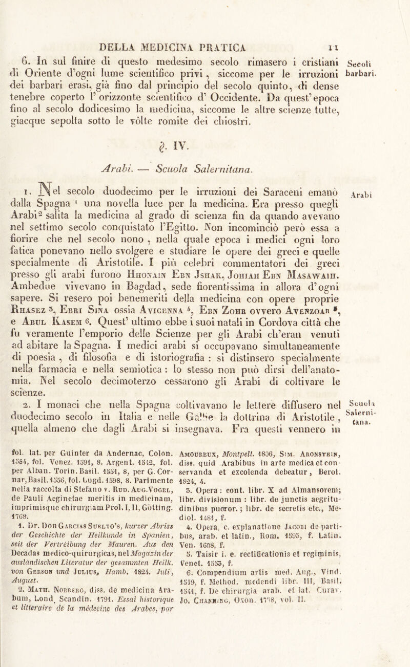 6. In sui finire di questo medesimo secolo rimasero ì cristiani di Oriente d’ogni lume scientifico privi , siccome per le irruzioni dei barbari erasi, già fino dal principio del secolo quinto, di dense tenebre coperto l’orizzonte scientifico d’ Occidente. Da quest’epoca fino al secolo dodicesimo la medicina, siccome le altre scienze tutte, giacque sepolta sotto le vòlte romite dei chiostri. I iv. Arabi. — Scuola Salernitana. i. ]N eI secolo duodecimo per le irruzioni dei Saraceni emanò dalla Spagna 1 una novella luce per la medicina. Era presso quegli Arabi2 salita la medicina ai grado di scienza fin da quando avevano nel settimo secolo conquistato l’Egitto. Non incominciò però essa a fiorire che nel secolo nono , nella quale epoca i medici ogni loro fatica ponevano nello svolgere e studiare le opere dei greci e quelle specialmente di Aristotile, I più celebri commentatori dei greci presso gli arabi furono Hhonain Ebn Jshak, Johiah Ebn Masawaih. Ambedue vivevano in Bagdad, sede fiorentissima in allora d’ogni sapere. Si resero poi benemeriti della medicina con opere proprie Rhasez 3, Ebri Sina ossia Avicenna Ebn Zona ovvero Avenzoar •, e Abul Kasem 6. Quest’ ultimo ebbe i suoi natali in Cordova città che fu veramente l’emporio delle Scienze per gli Arabi ch’eran venuti ad abitare la Spagna. I medici arabi si occupavano simultaneamente di poesia , di filosofia e di istoriografia : si distinsero specialmente nella farmacia e nella semiotica : lo stesso non può dirsi dell’anato- mia. Nel secolo decimoterzo cessarono gli Arabi di coltivare le scienze. a. I monaci che nella Spagna coltivavano le lettere diffusero nel duodecimo secolo in Italia e nelle Galhe la dottrina di Aristotile , quella almeno che dagli Arabi si insegnava. Fra questi vennero in fot. lat. per Guinter da Andernac, Colon. 4554., fot. Venez. 4591, 8. Argent. 4542, fot. per Alban. Torin. Basii. 1554, 8, per G.Cor- nar,Basii. 1556, fol. Lugd. 1598, 8. Parimente nella raccolta di Stefano v. Rud. Aug.Vogel, de Pauli Aeginetae meritis in medicinam, imprimisque chirurgiam Prol. I, II, Getting. 176&. 4. Dr. Don Garcias Suelto’s, kurzer Abriss der Geschichte der Heilkunde in Spanien, seit der Vertrèibung der Mauren. Aus den Decadas medico-quirurgicas, nel Magazin clcr auslcindischen Literatur der gesammten Heillc. von Gerson linci Julius, Ilamb. 4824. Juli, August. 2. Math. Norberg, diss. de medicina Ara- bum, Lond> Scandin. 1794. Essai histonque et litteraire de lei médecine des Arabes. par Amoureux, Montpelt. 1806, Sm. Aronstein, diss. quid Arabibus in arte medica et con- servanda et excolenda debeatur, Berol. 1824, 4. 5. Opera : cont. libr. X ad Almansorem; libr. divisionum : libr. de junctis aegritu- dinibus pueror. ; libr. de secretis etc., Me- dio!. 1481, f. 4. Opera, c. explanatione Jacobi de parti- bus, arab. et latin., Rom. 4595, f. Latin. Ven. 4608, f. 5. Taisir i. e. rectificationis et rogiminis, Ven et. 4553, f. 6. Compendium artis mod. Aug., Vind. 4519, f. Method, medendi libr. Ili, Basii. 1541. f. De chirurgia arab. et lat. Curar. Jo. Chakkikg, OXOII, 4778, voi. II. Secoli barbari. Arabi Scuola Salerni- tana.