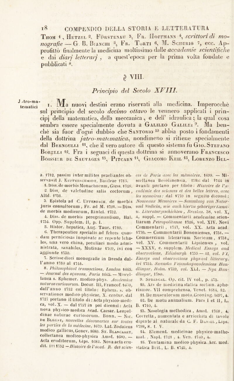 J Uro-ma tematici COMPENDIO DELLA STORIA E LETTERATURA 18 TlIOM 1 , JtlETZEL nografie—- G. B. Bianchi ^ Fa. Torti 6 Furstenau 3 Fa. Hoffmann \ scrittori di mo- ScHURie L ecc. Ai profittò filialmente ìa medicina moltissimo dalle accademie scientifiche e dai diari letterarj , a quest’epoca per la prima volta fondale e pubblicati 8. § Vili. Principio del Secolo XVIII. i. Ma nuovi destini erano riservati alla medicina. Imperocché sul principio del secolo decimo ottavo le vennero applicati i prin- cipi della matematica, della meccanica , e dell’ idraulica ^ la qual cosa sembra essere specialmente dovuta a Galileo Galilei 9. Ma ben- ché sia fuor d’ogni dubbio che Sartorio 10 abbia posto i fondamenti della dottrina jatro-matematica^ nondimeno si ritiene specialmente dal Bernoulli 14, che il vero autore di questo sistema fu Gio. Stefano Borelli Fra i seguaci di questa dottrina si annoverano Francesco Boissier de Sauvages 15, Pitcarn 4/‘, Giacomo Keil Lorenzo Bel- a. 1712, passim intermilites praeliantes ob- servavit .1. Kupferschmidt, Basileae 1713. 1. Uiss.de morbis Monachomm, Giess. 1728. 2. Diss. de valetudine salis coctorum, Altd. 1751. 3. Epistola ad C. Ufff.kbach, de morbis juris consul tortini, Fr. ad M. 1791. —Diss. de morbis mediconi in, Rintei. 1752. 4. Diss. de morbis peregrinali tium, Hai. 1754. Opp. Supplem. Il, p. i. 5. Mistor. hepatica, Aug. Taur. 1710. (>. Therapeutice special is ad febres quas- dam perniciosas inopinate ac repente leba- les, una vero china, peculiari modo admi- nistrata, sanabiles, Mutinae 1709, ivi con aggiunte 1750. 7. Scrisse dieci monografie in Dresda dal- l’anno nio al 1744. 8. Philosophical, transactions, London 1005. — Journal des sgavans, Paris 1605. — Miscel- lanea s. Ephemer. medico-phys. Jcademiae naturaecuriosorum. Decur. IH, Francof. 1670, dall’anno 1712 col titolo: Kphem. s. ob- servationes medico-physicae, X. centur. dal 1/9/ portano il titolo di : Acta physico-medi- ca, vol.X. — dal 1757 in poi diconsi: Acta nova physico-medica Acad. Caesar. Leopol- dinae naturae curiosorum. Bonn. — Nic. bb Bleginy, nouvelles découvertes sur toutes les parties de la médecine, 1679. Lat. Zodaicus medico gallicus,Genev. 1680. St. Blakcaart, collectanea medico-physica Amst. 1680. — Acta eruditorum, Lips. 1682. Nova acta eru- dit. ivi 1 <52 —Hisloire dePacad. JR. des scien- ces de Paris uvee les mémóires. 1699. — Mi- scellanea Beiolinensia, nio: dal 1744 in avanti portano per titolo: Histoire de Pa- cadémie des sciences et des belles lettres, uvee les memoires: dal 1770 in seguito diconsi : Nouveaux Mémóires. — Sammlung von Natur- ami Medicin, ivie aneli hierzu gehòriyerKunst- u. Literaturcjeschichten, Breslau. 58, \ol. X, 4, suppl. — Com men larii academiae scien- tiarum Petropolitanae 1726, voi. XIV. Novi Commentarli , 1747, voi. XX. Acta acad 1770. — Common tarii Bononienses, 1751. — Commercium literarìum Noricum, 1751, voi. XV. Commentarii Lipsienses , voi. — XXXV, c. supplem. Medical Essays and observations, Edinburgh 1753 — 42, voi. VI. Essays and observations physical litterary. ivi 1754. Swenska Vetenskapacademiens Han- dlingar, Holm. 1759, voi. XLl. — Nya Han- dling ar, 1780. 9. S PII bin G el . Op. Cit. IV voi., p. 475. 10. Ars de medicina statica section, apho- rismor. VIS com prehen sa, Venet. 1614, 12. 11. De musculorum motu,Groning. 1697,4. 12. De niotu ammalami. Pars I et II, L. B. 1710, 4. 13. Nosologia methodica , Amst. 1768 , 4. Corretta, aumentata e arricchita di tavole dipinte al naturale da C. F. Dambl, Lips. 1798, 8. t. V. 14. Element, medicinae physico-mathe- mat. , Napi. 1721 , 4. Ven. 1740, 4. 15. Tentamina medico physica. Acc. med. statica Blit., L. B. 1725, A.