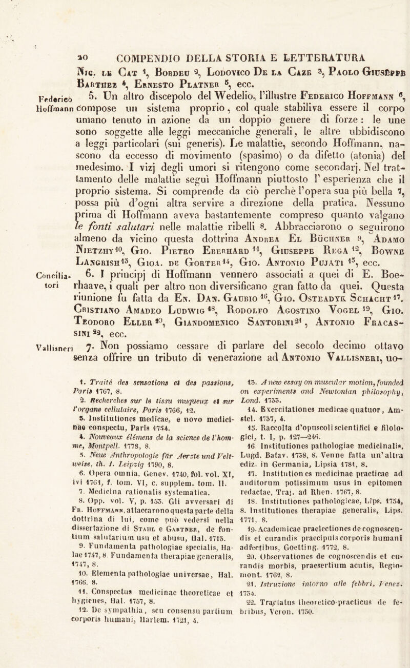 Njc. ve Cat \ Bordeu 1 2 3, Lodovico De la Gaze 3, Paolo Giuseppi* Barthez 4 *, Ernesto Platner 8 9, ecc. Federico Un altro discepolo elei Wedelio., l’illustre Federico Hoffmann 6 7, Hoffmann compose un sistema proprio, col quale stabiliva essere il corpo umano tenuto in azione da un doppio genere di forze : le une sono soggette alle leggi meccaniche generali , le altre ubbidiscono a leggi particolari (sui generis). Le malattie, secondo Hoffmann, na- scono da eccesso di movimento (spasimo) o da difetto (atonia) del medesimo. I vizj degli umori si ritengono come secondai j. Nel trat- tamento delle malattie seguì Hoffmann piuttosto P esperienza che il proprio sistema. Si comprende da ciò perchè l’opera sua più bella possa più d’ogni altra servire a direzione della pratica. Nessuno prima di Hoffmann aveva bastantemente compreso quanto valgano le fonti salutari nelle malattie ribelli 8. Abbracciarono o seguirono almeno da vicino questa dottrina Andrea El Buchner 9^ Adamo Nietzhy10 11, Gio. Pietro EberhArb h, Giuseppe Bega12, Bowne Langrish13, Gioì, de Gorter14, Gio. Antonio Fujati i3, ecc. Concilia* 6. 1 principj di Hoffmann vennero associati a quei di E. Boe- tori rhaave, i quali per altro non diversificano gran fatto da quei. Questa riunione fu fatta da En. Dan. Gaubio Gio. Osteadyk Schacht17. Cristiano Amadeo Ludwig *8, Rodolfo Agostino Vogel 19, Gio. Teodoro Eller f0, Giandomenico Santorini21, Antonio Fracas- sai ecc. Vallimeli 7* -^on possiamo cessare di parlare del secolo decimo ottavo senza offrire un tributo di venerazione ad Antonio Vallisneri, uo- 1. Tratte dea sensations et dea passions, Paris 1767, 8. 2. Fechet'ches sur le tissu muqìteux et stir Porgane cellulaire, Paris 1766, 42. R. lnstitutiones medicae, e novo medici- na® conspectu, Paris 4734. 4. Notweaux éiémens de la science de Vhom- me, Montpell. 1778, 8. 3. Neue Jnthropotogie far Aerzte und Veh- weise, Ih. 1. Leipzig 1790, 8. 6. Opera omnia, Genev. 1740, fol. voi. XI, ivi 1761, f. torn. VI, c. supplem. tom. II. 7. Medicina rationalis systematica. 8. Opp. voi. V, p. 163. Gli avversari di Fn. Hoffmann, attaccarono questa parte della dottrina di lui, come può vedersi nella dissertazione di Stahl e Gaktneb, de fon- tium salutarium usu et abusa. Hai. 1713. 9. Fundamenta pathologiae specialis, Ha- laei747,8 Fundamenta therapiae generalis, 1747, 8. 10. Blementa pathologiae universae, Hai. 1766. 8. 11. Conspectus medicinae theoreticae et hygienes. Hai. 1757, 8. l'i. De sympathia, scu consensu parlium corporis humani, Harlem. 1721, 4. 45. A new essay on muscular motion, founded oil experiments and Newtonian philosophy, Lond. 1735. 14. Rvercitationes medicae quatuor, Am- «tel. 4757, 4. 15. Raccolta d’opuscoli scientifici e filolo- gici, t. I, p. 127—246. 16 lnstitutiones pathologiae medicinali», Lugd. Batav. 1758, 8. Venne fatta un’altra ediz. in Germania, Lipsia 1781, 8. 17. Institution es medicinae practicae ad auditorum potissimum usus in epitome» redactae, Traj. ad Rhen. 1767, 8. 18. lnstitutiones pathologicae, Lips. 1754, 8. lnstitutiones therapiae generalis. Lips. 1771, 8. 19. Academicae praelectiones decognoscen- dis et enrandis praecipuiscorporis humani adfeefibus, Goetting. 1772, 8. 20. Observationes de cognoscendis et cu* randis morbis, praesertium acutis, Regio- mont. 1762, 8. 21. Istruzione intorno alle febbri, J ertez. 1734. 22. Traylalus theoreiico-practicus de fe- bribus, Veron. 1750.