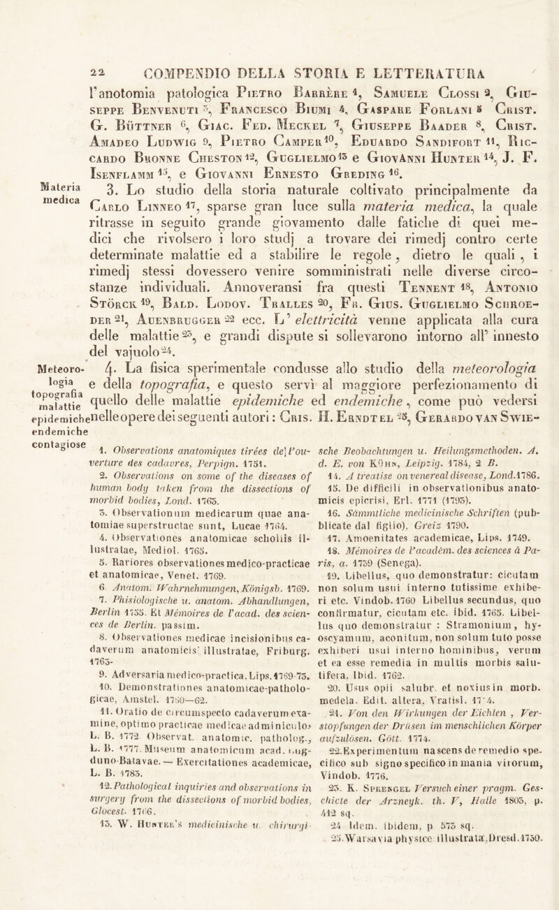 Materia medica Meteoro- logia topografia malattie epidemiche endemici contagiose 22. COMPENDIO DELLA STORIA E LETTERATURA l’anotomia patologica Pietro Barrère Samuele Glossi ^ Giu- seppe Benvenuti A, Francesco Biumi 4, Gaspare Forlani s Grist. G. Bììttner 6, Giac. Fed. Meckel Giuseppe Bàader 8^ Crist. Amadeo Ludwig 9, Pietro Camper10, Eduardo Sandifort h, Ric- cardo Bronne Cheston12, Guglielmo15 e Giovanni Hunter 14.; J. F* IsENFLAMM 13, 0 GIOVANNI ErNESTO GrEDING 16. 3. Lo studio della storia naturale coltivato principalmente da Carlo Linneo 17, sparse gran luce sulla materia medica, la quale ritrasse in seguito grande giovamento dalle fatiche di quei me- dici che rivolsero i loro studj a trovare dei rimedj contro certe determinate malattie ed a stabilire le regole, dietro le quali , i rimedj stessi dovessero venire somministrati nelle diverse circo- stanze individuali. Annoveratisi fra questi Tennent i8, Antonio Storce.19, Bald. Lodov. Tralles 2o, Fa. Gius. Guglielmo Sciiroe- der 21, Auenbrugger 22 ecc. L ’ elettricità venne applicata alla cura delle malattie 2L, e grandi dispute si sollevarono intorno all’ innesto del vajuolo24. 4- La fisica sperimentale condusse allo studio della meteorologia e della topografia, e questo servì al maggiore perfezionamento di quello delle malattie epidemiche ed endemiche , come può vedersi nielleopere dei seguenti autori : Cris. H. Erndtel Gerardo van Swie- 1. Observations anatomiques tirées de] Isou- verture des cadavres, Perpirjn. 1751. 2. Observations on some of the diseases of human body taken from the dissections of morbid bodies, Bond. 1765. 5. Observationum medicarum quae ana- tomiae superstructae sunt, Lucae 1764. 4. Observationes anatomicae scholiìs il- lustra tae, Mediol. 1765. 5. Rariores observationesmedico-practicae et anatomicae, Venet. 1769. 6. Anatom. TVahrnehmungen, Kònigsb. 1769. 7. Phisioloyische u. anatom. Abhandlungen, Perini 1735. Et Memoires de Vacad. des scien- ces de Berlin, passim. 8. Observationes medicae incisionibus ea- daverum anatomicis-. illustratae, Friburg. 1763- 9. Adversariamedico-practica.Lips.1769-75. 10. Demonstrationes anatomicae-patholo- gieae, Arastel. 1760—62. 11. Oratio de cucumspecto cadaverum exa- mine, optimo practicae medicaeadminiculo> L. B. 1772. Observat. anatomic, pathology L. B. 1777. Museum anatomicum acad. i.ug- duno-Batavae.— Exercitationes academicae, L. B. 1785. 12. Pathological inquiries and observations in surgery from the dissections of morbid bodies, Glocest. 1766. 15. W. Huhtbr’s medieinische u. chirurgi- sche Peobachtungen u. ffeilungsmethoclen. J. cl. E. von Kuhn, Leipzig. 1784, 2 B. 14. A treatise on venereal disease, Lond Al 86. 15. De diffìcili in observationibus anato- micis epicrisi, Erl. 1771 (1795). 16. Sammtliche medieinische Schriften (pub- blicate dal figlio), Gm's 1790. 17. Amoenitates academicae, Lips. 1749. 48. Memoires de Vacadèm. des sciences à Pa- ris, a. 1759 (Senega). 19. Libellus, quo demonstrator: cicutam non solum usui interno tutissinie exhibe- ri etc. Vindob. 1760 Libellus secundus, quo confirmatur, cicutam etc. ibid. 1765. Libel- lus quo demonstralur : Stramonium, hy- oscyamum, aeoniturn, non solum tuto posse exhiberi usui interno hominibus, veruni et ea esse remedia in mullis morbis salu- tifera. Ibid. 1762. 20. Usus opii salubr et noxiusin morb. medela. Edit, altera, Aratisi. n*4. 21. Von den Wirkungen der Eichlen , Ver- stopfungen der Driisen im menschlichen Kòrper aufzulosen. Gótt. 1774. 22. Experimentum nascens de remedio spe- cifico sub signo specifico in mania virorum, Vindob. 1776. 25. K. Spkekgel Versiceli einer pragm. Ges- chicte der Arzneyk. th. V, Halle 1805, p. 412 sq. 24 Idem, ibidem, p 575 sq. 25.War.savia physice illustrata’,Dresd.1750.