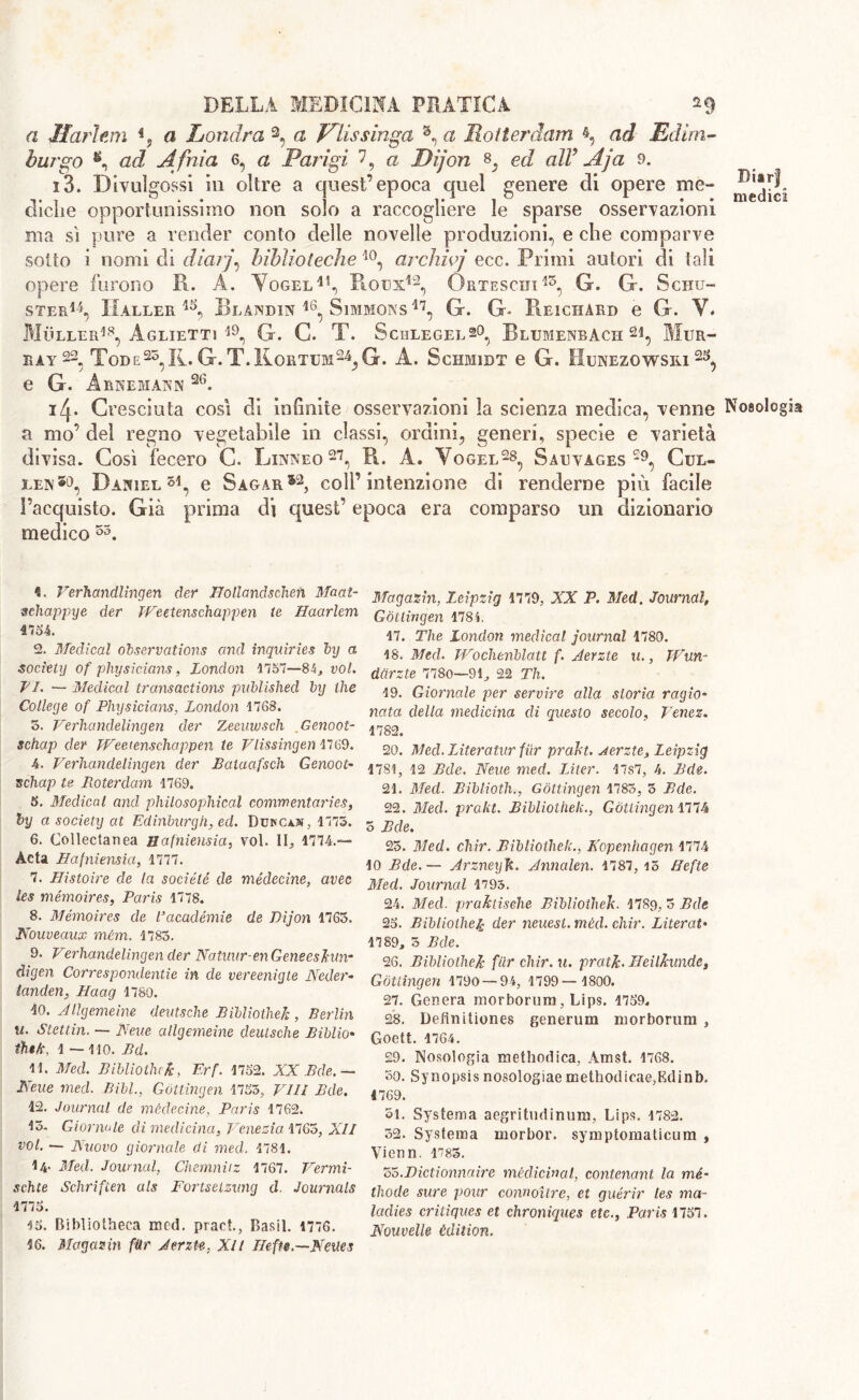 a Ilariem % a Londra 2, a Viissinga 3, a Rotterdam A Edim- burgo *, ad, Afnia 6, a Parigi 7, a Dijon ed all Aja 9. i3. Divulgossi ili oltre a quest’epoca quel genere eli opere me- eliche opportunissimo non solo a raccogliere le sparse osservazioni ma sì pure a render conto delle novelle produzioni, e che comparve sotto i nomi di diarj\ biblioteche 10, archivj ecc. Primi autori di tali opere furono R. A. Vogel41, Rous42, Qrteschi13, G. G. Schu- ster14, Haller 4A Blandin 46, Simmons 47, G. G- Reichard e G. V* Muller18, Aglietti l9, G. G. T. Schlegel s°, Rlumenbàch 21, Mur- ray 22, Tod e25, R. G.T.Hortum^G. A. Schmidt e G. Hunezowsiu 2S, e G. Arnemann 2tì. i^. Cresciuta così di infinite osservazioni la scienza medica, venne Nosologia a mo’ del regno vegetabile in classi, ordini, generi, specie e varietà divisa. Così fecero C. Linneo27, R. A. Yogel28, Salvages29, Cul- len*9, Daniel51, e Sagar*2, coll’intenzione di renderne più facile l’acquisto. Già prima di quest’ epoca era comparso un dizionario medico 53. 1. Verhandlingen der Bollandschen Macit- sehappye der TVeetenschappen te Haarlem 4754. 2. Medical observations and inquiries by a society of physicians, London 1757—84, voi. VI. — Medical transactions published by the College of Physicians, London 1768. 5. Verhandelingen der Zeemvsch Genoot- schctp der TVeetenschappen te Vlissingen 1769. 4. Verhandelingen der Balacifsch Genoot- schap te Roterdam 1769. 5. Medical and philosophical commentaries, by a society at Edinburgh, ed. Dumcajs, 1775. 6. Collectanea Bafniensia, voi. II, 1774.— Acta Bafniensia, 1777. 7. Histoire de la société de médecine, avec les mémoires, Paris 1778. 8. Mémoires de Pacadèrnie de Dijon 1765. Nouveaux mèm. 1785. 9. Verhandelingen der Natuur-en Geneeshtn- digen Correspondence in de vereenigte Neder- landesi, Haag 1780. 10. Jllgemeine deutsche Bibliothek , Berlin u. Stettin. — Neve allgemeine deutsche Bibbio* thik, 1 — 110. Bd. IL Med. Bibliotluk, Erf. 1752. XX Bde.— Neue med. Bill., Gottingen 1753, Vili Bde. 12. Journal de médecine, Paris 1762. 15. Giornale di medicina, Venezia 1765, XII voi. — Nuovo giornale di med. 1781. 14- Med. Journal, Chemnitz 1767. Vermi- schte Schrifien als Fortselzvng d. Journals 1775. 15. Bibliotheca med. pract., Basii. 1776. 16. Magasin fttr Jerzte. Xlt Beffe.—Neues Magazin, Leipzig 1779, XX P. Med. Journal, Gottingen 1784. 17. The London medical journal 1780. 18. Med. TVochenblatt f. Jerzte u., TVun- darzte 7780—91, 22 Th. 19. Giornale per servire alla storia ragio- nata della medicina di questo secolo, Venez. 1782. 20. Med. Literatur {tir prakt. Jerzte, Leipzig 1781, 12 Bde. Neue med. Liter. 17s7, 4. Bde. 21. Med. Bibliotht, Gottingen 1783, 5 Bde. 22. Med. prakt. Bibliothek., Gottingen 1774 5 Bde. 23. Med. chir. Bibliothek., Kopenhagen 1774 10 Bde.— JrzneyJt. Jnnalen. 1787, i5 Befte Med. Journal 1793. 24. Med. praktische Bibliothek. 1789, 5 Bde 25. Bibliothek der neuesi. mécl. chir. Literal• 1789, 3 Bde. 26. Bibliothek far chir.u. pratJc- Beilkimde, Gottingen 1790 — 94, 1799— 1800. 27. Genera morborum, Lips. 1759, 28. Defìnitiones generimi morborum , Goett. 1764. £9. Nosologia methodica, Amst. 1768. so. Synopsis nosologiae methodicae,Edinb. 1769. 51. Systema aegritudinum, Lips. 1782. 32. Systema morbor. symptomaticum , Vienn. 1785. 35.Dictionnaire medicinal, contestant la mé- thode sure pour connoitre, et guérir les ma- ladies critiques et chroniques etc., Paris 1757. NouvelU èdition.