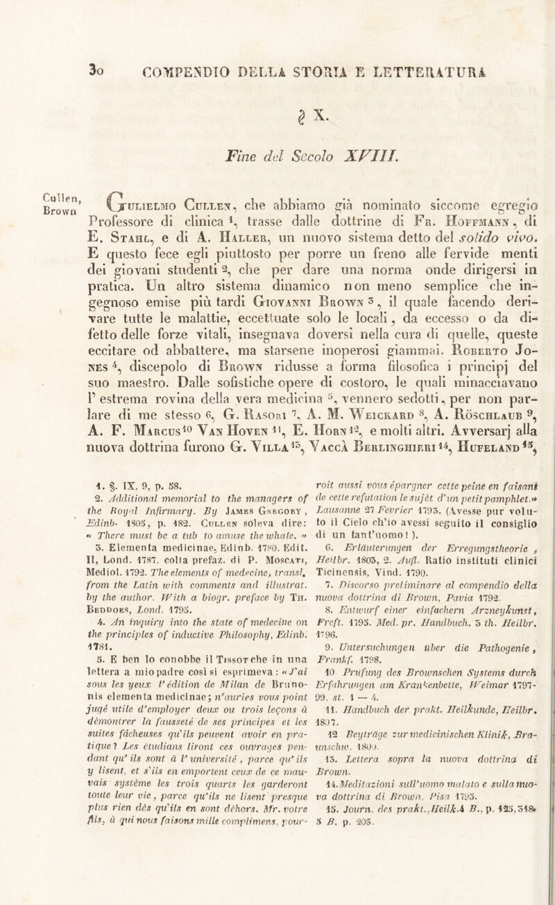 Cullen, Brown § x. Fine del Secolo XFIIT. G'ulielmo Cullen, che abbiamo già nominato siccome egregio Professore di clinica 1 2 * 4, trasse dalle dottrine di Fa. Hoffmann, di E. Stahl, e di A. Haller, mi nuovo sistema detto del solido vivo. E questo fece egli piuttosto per porre un freno alle fervide menti dei giovani studenti 2, che per dare una norma onde dirigersi in pratica. Un altro sistema dinamico non meno semplice che in- gegnoso emise più tardi Giovanni Brown5 *, il quale facendo deri- vare tutte le malattie, eccettuate solo le locali, da eccesso o da dL fetto delle forze vitali, insegnava doversi nella cura di quelle, queste eccitare od abbattere, ma starsene inoperosi giammai. Roberto Jo- nes 4, discepolo di Brown ridusse a forma filosofica i principj del suo maestro. Dalle sofistiche opere di costoro, le quali minacciavano P estrema rovina della vera medicina vennero sedotti, per non par- lare di me stesso 6, G. Rasori 7, A. M. Weicrard 8, A. Ròschlaub 9, A. F. Marcus10 * Van IIoven *•, E. Horn*2 *, e molti altri. Avversarj alla nuova dottrina furono G. Yilla15, YaccÀ Berlinghieri 14, Hufelànd 1. §. IX. 9, p. 58. 2. Additional memorial to the managers of the Rogai Infirmary. By James Gregory , Edinb- 1805; p. 182. Cullen soleva dire: « There must be a tub to amuse the whale. » 5. Elementa medicinae. Edinb. 1780. Edit. II, Lond. 1787. colia prefaz. di P. Moscati, Mediol. 1792. The dements of mede cine, trans/. from the Latin with comments and illustrai, by the author. With a bioyr. preface by Th. Beddoes, Lond. 1795. 4. An inquinj into the state of medecine on the principles of inductive Philosophy, Edinb. 1781. 5. E hen lo conobbe il Tissorche in una lettera a mio padre cosisi esprimeva: «Pai sous Ics yeux R edition de Milan de Bruno- nis elementa medicinae; n’auries vous point jugé utile dJemployer deux ou trois lecons à démontrer la fausseté de ses principes et Ics suites fàcheuses qu'ils peuvent avoir en pra- tique ? Les ètudians liront ces ouvrages pen- dant qiT ils soni à V universi té , parve qiR ils y lisent. et s'ils en emportent ceux de ce mau- vais système les trois quarts les garderont tonte leur vie, parce quails ne lisent presque plus rien dès qu'ils en sont dèhors. Mr. votre fìls. ù qui nous faisons mille complimens, pour- roit aussi vous épargner cette peine en faisant de cene refutation le sujèt d'un petit pamphlet.» Lausanne 27 Fevrier 1793. (Avesse pur volu- to il Cielo ch’io avessi seguito il consiglio di un tant’uomo ! ). 6. Erlauterungen der Erregungstheorie é Heìlbr. 1803, 2. A ufi- Ratio instituti clinici Ticinensis, Vind. 1790. 7. Discorso preliminare al compendio della nuova dottrina di Brown, Pavia 1792. 8. Entwurf einer einfaehern Arzneykunst, Frcft. 1795. Med. pr. Handbuch. 5 th. Heilbf. 1796. 9. Untersuchungen iiber die Pathogenie, Frani, f. 1798. lo Prùfung des Brownschen Systems durch Erfahrungen am Kranhenbette, Weimar 1797- 99. st. 1 — 4. 11. Handbuch der prakt. Heilkunde, Heìlbr. 1807. 12 Beyirdge tur medicinischen Ktìnik, Bra- unschw. 1800. 13. Lettera sopra la nuova dottrina di Brown. ii.Meditazioni sull’uomo inalato e sulla nuo- va dottrina di Brown. Pisa 1795. 15. Journ. des prakl.JìeilkA B.. p, 123.518? 3 B. p. 203.