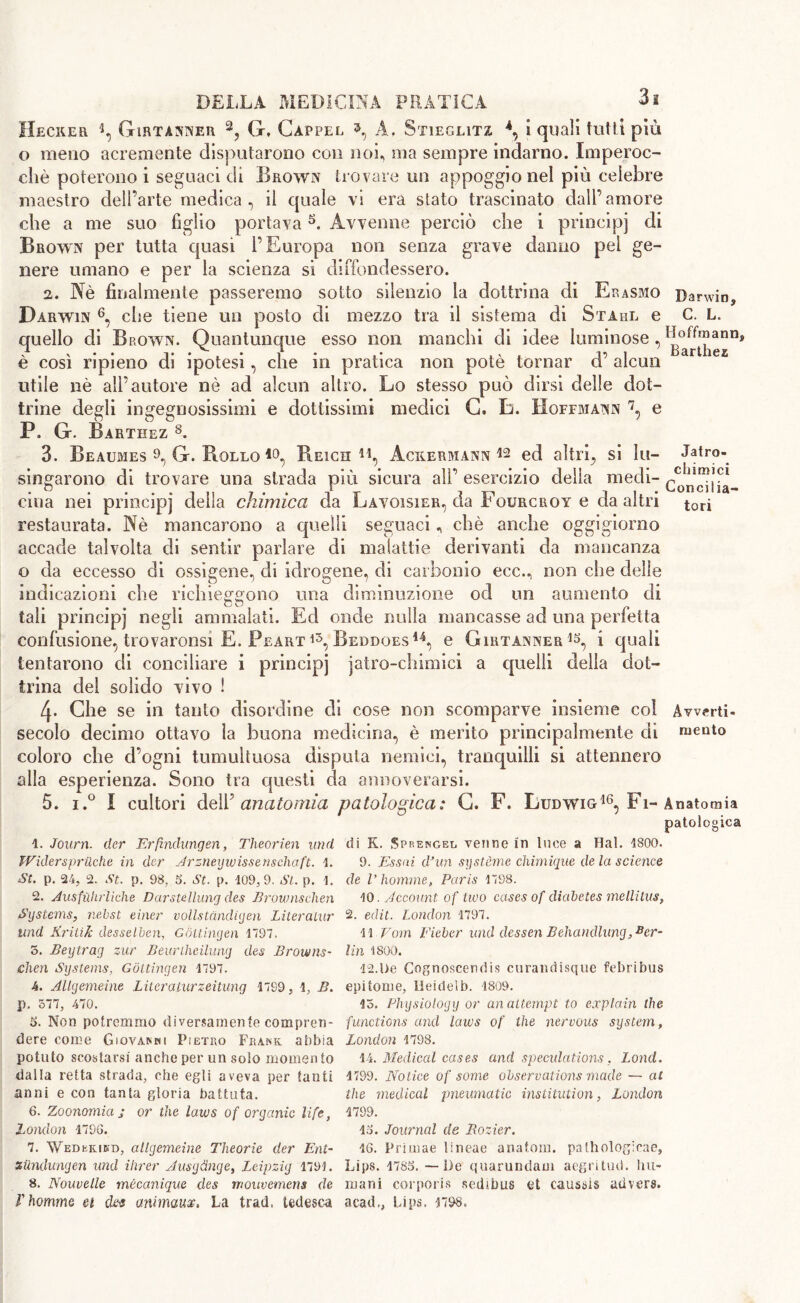 Hecker 4, Girtànner 2? G, Cappel N A, Stieglitz \ I quali tutti più o meno acremente disputarono con noi, ma sempre indarno. Imperoc- ché poterono i seguaci di Brown trovare un appoggio nel più celebre maestro dell’arte medica, il quale vi era stato trascinato dall’amore che a me suo figlio portava1 2 * 4 5. Avvenne perciò che i principi di Brown per tutta quasi l’Europa non senza grave danno pel ge- nere umano e per la scienza si diffondessero. 2. Nè finalmente passeremo sotto silenzio la dottrina di Erasmo Darwin^ Darwin 6, che tiene un posto di mezzo tra il sistema di Stahl e C. L. quello di Brown. Quantunque esso non manchi di idee luminose , è così ripieno di ipotesi, che in pratica non potè tornar d’ alcun utile nè all’autore nè ad alcun altro. Lo stesso può dirsi delle dot- trine degli ingegnosissimi e dottissimi medici G. L. Hoffmann 7, e P. G. Barthez 8 *. 3. Beaumes 9, G. Bollo Reich 41, Acxermann *2 ed altri, si hi- Jatro- singarono di trovare una strada più sicura ali’ esercizio della medi- c0^j7a- ciua nei principi della chimica da Lavoisier, da Fourcroy e da altri tori restaurata. Nè mancarono a quelli seguaci, chè anche oggigiorno accade talvolta di sentir parlare di malattie derivanti da mancanza o da eccesso di ossigena, di idrogene, di carbonio ecc., non che delle indicazioni che richieggono una diminuzione od un aumento eh tali principi negl* ammalati. Ed onde nulla mancasse ad una perfetta confusione, trovaronsì E. Peart 15, Beddoes44, e Girtànner1^ i quali tentarono di conciliare i principi jatro-chimici a quelli della dot- trina del solido vivo ! 4- Che se in tanto disordine di cose non scomparve insieme col Awerti- secolo decimo ottavo la buona medicina, è merito principalmente di niente coloro che d’ogni tumultuosa disputa nemici, tranquilli si attennero alla esperienza. Sono tra questi da annoverarsi. 5. i.° I cultori dell5 anatomia patologica: G. F. Ludwig16, Fi-Anatomia patologica 1. Joum. der Erfindungen, Theorien und JViderspriìche in der Arzneywissenschaft. 1. St. p. 24, 2. St. p. 98, 6. St. p. 109,9. Si. p. 1. 2. Ausfiihrliche Darstellung des Brownschen Systems, nebst einer vollstàndigen Literaiur und Krilik desselben, Gottingen 1797, 5. Bey tray zur Beurtheilung des Browns- chen Systems, Gottingen 1797. 4. Allgemeìne Literaturzeitung 1799, 1, B. p. 577, 470. 6. Non potremmo diversamente compren- dere come Giovanni Pietro Frank abbia potuto scostarsi anche per un solo momen to dalla retta strada, ohe egli aveva per tanti anni e con tanta gloria battuta. 6. Zoonomia j or the laws of organic life, London 1796. 7. Wedekind, attgemeine Theorie der Ent- siindungen und Hirer Ausydnge, Leipzig 179). 8. Nouvelle mécanique des rnouvemens de di K. Sprengee venne in Lice a Hal. 1800. 9. Essai dJun système chimique de la science de V homme, Paris 1798. 10. Account of two cases of diabetes mellitus, 2. edit. London 1797. 11 Vom Either und dessen Behandlung, Ber- lin 1800. 12.be Cognoscendis curandisque febribus epitome, Heidelb. 1809. 15. Physiology or an attempt to explain the functions and laws of the nervous system, London 1798. 14. Medical cases and speculations, Lond. 1799. Notice of some observations made — at the medical pneumatic institution, London 1799. 16. Journal de Bozier. 16. Primae lineae anatom, pathologicae, Lips. 1786. — De quarundam aegritud. Im- mani corporis sedibus et caussis albera,