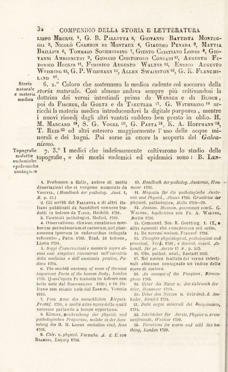 lippo Mrcrel 4, G. B. Palletta a, Giovanni Battista Motteg- gia s, Nicolò Chambon ©e Montaux \ Giacomo Penada 3, Mattia Baillier 6^ Tommaso Soemmerrxng 7, Giusto Cristiano Loder 8, Gio- vanni Ambernethy 9, Giorgio Cristoforo Conradi10, Augusto Fe- derico Hecker 4i, Federico Augusto Walter Enrico Augusto Wrisberg is, G. P. Weidmann 14_, Allen Swainston 1S, G, R. Flanchs- land 4(3. Storin 0. 2.° Coloro che sostennero la medica cadente coi soccorso della ^materia s^or^a naturale. Così almeno andava sempre più coltivandosi la medica dottrina dei vermi intestinali prima da Werner e da Bloch, poi da Fischer, da Goetz e da Treutler i7. G. Withering18 ar- ricchì la materia medica introducendovi la digitale purpurea , mentre ì nuovi rimedj dagli altri vantati caddero ben presto in oblio. Il, M. Mabcard 19, 8. G. Yogel -°, G. Pasta24, R. A. Hoffmann22, T. Reid 23 ed altri estesero maggiormente P uso delle acque mi- nerali e dei bagni. Poi sorse in onore la scoperta del Galva- nismo. Topografie j. 3.° I medici che indefessamente coltivarono lo studio delle malattie topografie, e dei morbi endemici ed epidemici sono : B. Len- endetniche lo/ l epidemiche contagio ie Professore a Halle, autore di molte dissertazioni che ci vengono numerate da Voigtel, ( Handbuch tier patholog. Anat. \> B. p. 47.) 2. Gli scritti del Palletta e di altri ita- liani pubblicati da Sandifort vennero tra* dotti in tedesco da Tabor, Heidelb. 1791. 3. Fasciculi paihologici, Mediol. 1789. i. Observations clinicae, curationes mor- borum periculosorum et rariorum,aut phae- nomena ipsorum in cadaveribus indagata referentes , Paris. 1789. Trad, in tedesco, Lipsia 1791. 5. Saggi cVosservazioni e memorie sopra al- cuni casi singolari riscontrati nell’esercizio della medicina e tielV anatomia pratica, Pa- dova 1794. <3. The morbid anatomy of some of the most important Parts of the human Body, London 1795. Quest’opera fu tradotta in tedesco con belle note dal Soemmering 1820; e in ita- liano con esimie note dal Zàbhini, Venezia 1813. 7. Vom Baue des menschlichen hòrpers. Frankf. 1791, e molte altre operedelle quali verremo parlando a tempo opportuno. 8. Kohler, scschreibung tier physiol, und patholog ischen Prciparata, w ciche inderSam- mlung ties H. II. Loder enthalten situi, Jena 9. Chir. u. physiol Permeile. A. d. E. von Bramdis, Leipzig 1793. 10. Hanclbuch tier patholog. Anatomie, Han- nover 1796. 11. Magazin fùr die pathologische Anato- mie und Physiol, Altona 1796. Grundriss tier physiol, pathologica, Halle 1791—99. 12. Anatom. Museum, gesammelt von G. G. Walter, besclirieben von Fr. A. Walter, Berlin 1796. 13. Comment. Soc. Et. Goetting. t. IS, « altri opuscoli che ricorderemo più sotto. 14. De necrosi ossium, Francof. 1795. 13. Thoughts physiological, pathological and practical, York. 1796 , e Samml. auserl. Ab- bondi far pr. Aerzte 17 Bp. 543. 16. Ohs. pathol. anat., Rastadt 1800. 17. Nel nostro trattato dei vermi intesti- nali abbiamo consegnato un indice delle Oliere di costoro. 18. An account of the Foxglove, Birmin- gham 1785. 19. Ueber die Natur u. den Gebrauch tier Cider, Hannover 1795. 20. Ueber den Nutzen il Gebrauch. d. See- bàder, Stenditi 1794. 21. Delle acque minerali del Bergamasco, 1794. 22. JahrbUcher fiir Acrztc, Physieru. nrun- nenfreunde, IVcimar 1798. 25. Directions for warm and cold Sea-ba-